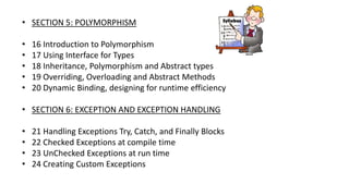 • SECTION 5: POLYMORPHISM
• 16 Introduction to Polymorphism
• 17 Using Interface for Types
• 18 Inheritance, Polymorphism and Abstract types
• 19 Overriding, Overloading and Abstract Methods
• 20 Dynamic Binding, designing for runtime efficiency
• SECTION 6: EXCEPTION AND EXCEPTION HANDLING
• 21 Handling Exceptions Try, Catch, and Finally Blocks
• 22 Checked Exceptions at compile time
• 23 UnChecked Exceptions at run time
• 24 Creating Custom Exceptions
 