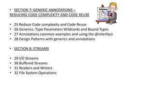 • SECTION 7: GENERIC ANNOTATIONS –
REDUCING CODE COMPLEXITY AND CODE REUSE
• 25 Reduce Code complexity and Code Reuse
• 26 Generics. Type Parameters Wildcards and Bound Types
• 27 Annotations common examples and using the @interface
• 28 Design Patterns with generics and annotations
• SECTION 8: STREAMS
• 29 I/O Streams
• 30 Buffered Streams
• 31 Readers and Writers
• 32 File System Operations
 