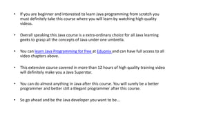 • If you are beginner and interested to learn Java programming from scratch you
must definitely take this course where you will learn by watching high quality
videos.
• Overall speaking this Java course is a extra-ordinary choice for all Java learning
geeks to grasp all the concepts of Java under one umbrella.
• You can learn Java Programming for free at Eduonix and can have full access to all
video chapters above.
• This extensive course covered in more than 12 hours of high quality training video
will definitely make you a Java Superstar.
• You can do almost anything in Java after this course. You will surely be a better
programmer and better still a Elegant programmer after this course.
• So go ahead and be the Java developer you want to be...
 