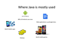 Where Java is mostly used
80% of Android uses Java
Build mobile games
Web applications e.g Google docs
Hadoop
Build mobile apps
 