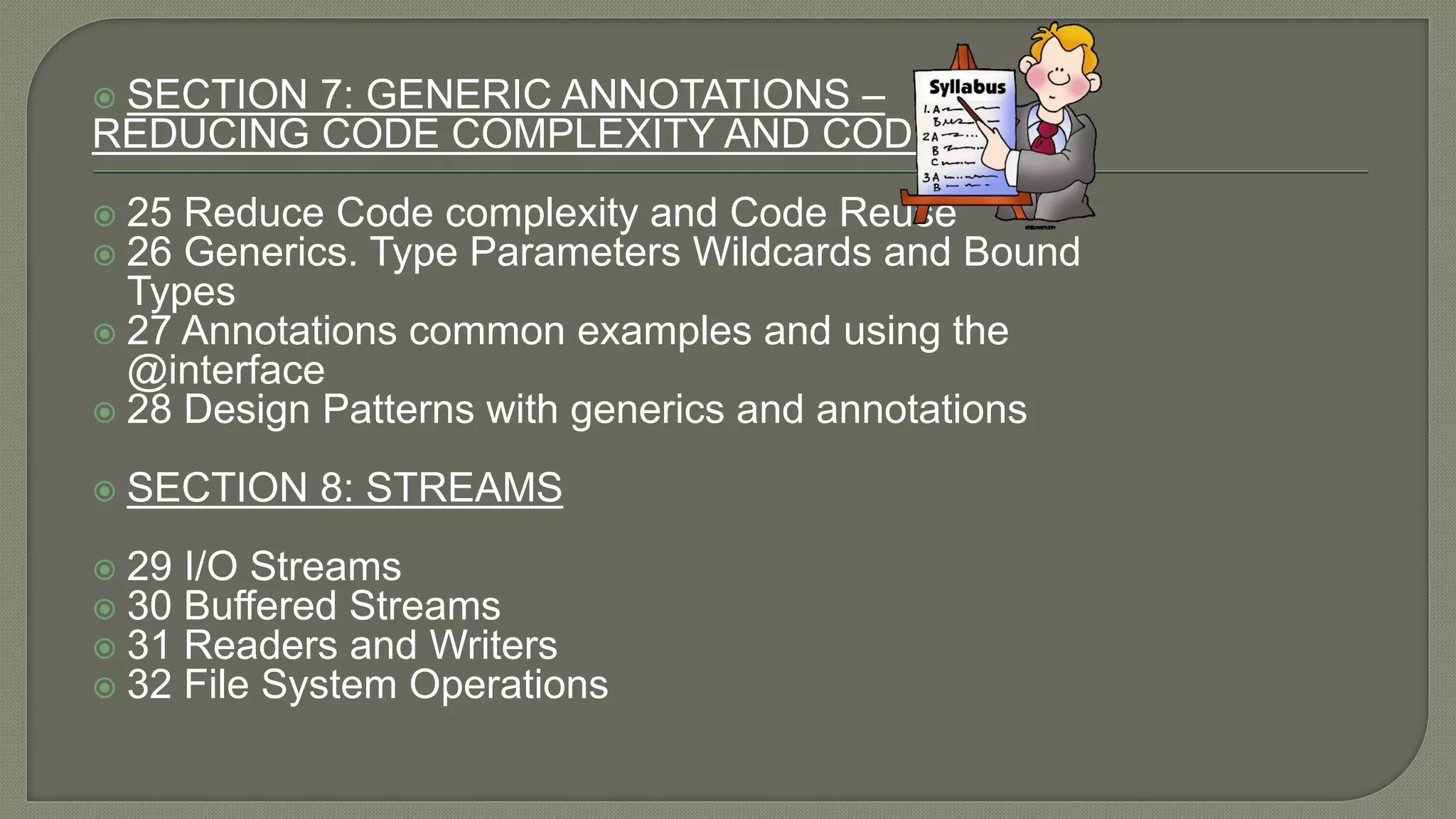  SECTION 7: GENERIC ANNOTATIONS –
REDUCING CODE COMPLEXITY AND CODE REUSE
 25 Reduce Code complexity and Code Reuse
 26 Generics. Type Parameters Wildcards and Bound
Types
 27 Annotations common examples and using the
@interface
 28 Design Patterns with generics and annotations
 SECTION 8: STREAMS
 29 I/O Streams
 30 Buffered Streams
 31 Readers and Writers
 32 File System Operations
 