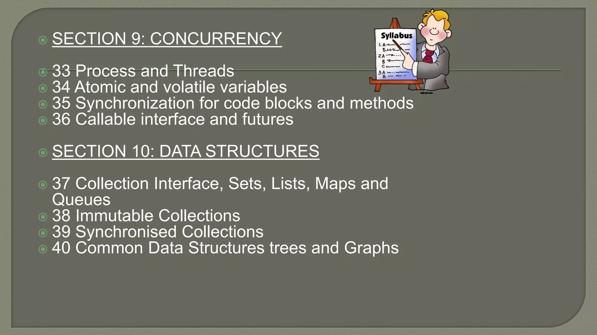  SECTION 9: CONCURRENCY
 33 Process and Threads
 34 Atomic and volatile variables
 35 Synchronization for code blocks and methods
 36 Callable interface and futures
 SECTION 10: DATA STRUCTURES
 37 Collection Interface, Sets, Lists, Maps and
Queues
 38 Immutable Collections
 39 Synchronised Collections
 40 Common Data Structures trees and Graphs
 