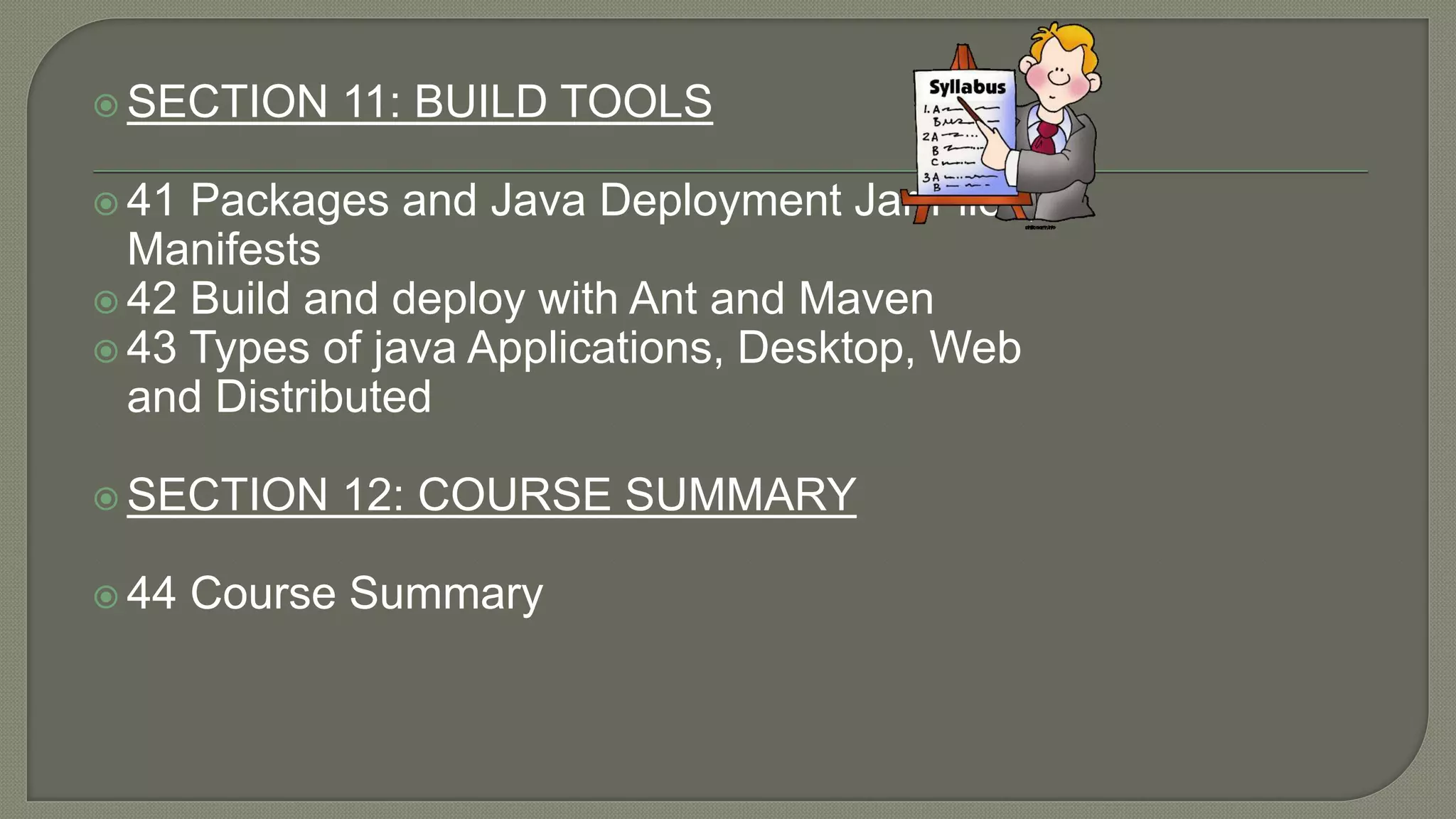  SECTION 11: BUILD TOOLS
 41 Packages and Java Deployment Jar Files,
Manifests
 42 Build and deploy with Ant and Maven
 43 Types of java Applications, Desktop, Web
and Distributed
 SECTION 12: COURSE SUMMARY
 44 Course Summary
 