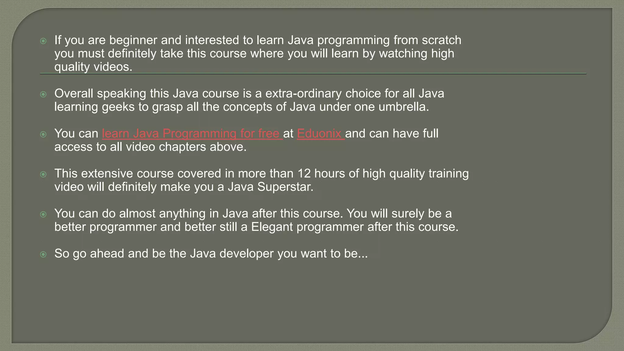 If you are beginner and interested to learn Java programming from scratch
you must definitely take this course where you will learn by watching high
quality videos.
 Overall speaking this Java course is a extra-ordinary choice for all Java
learning geeks to grasp all the concepts of Java under one umbrella.
 You can learn Java Programming for free at Eduonix and can have full
access to all video chapters above.
 This extensive course covered in more than 12 hours of high quality training
video will definitely make you a Java Superstar.
 You can do almost anything in Java after this course. You will surely be a
better programmer and better still a Elegant programmer after this course.
 So go ahead and be the Java developer you want to be...
 
