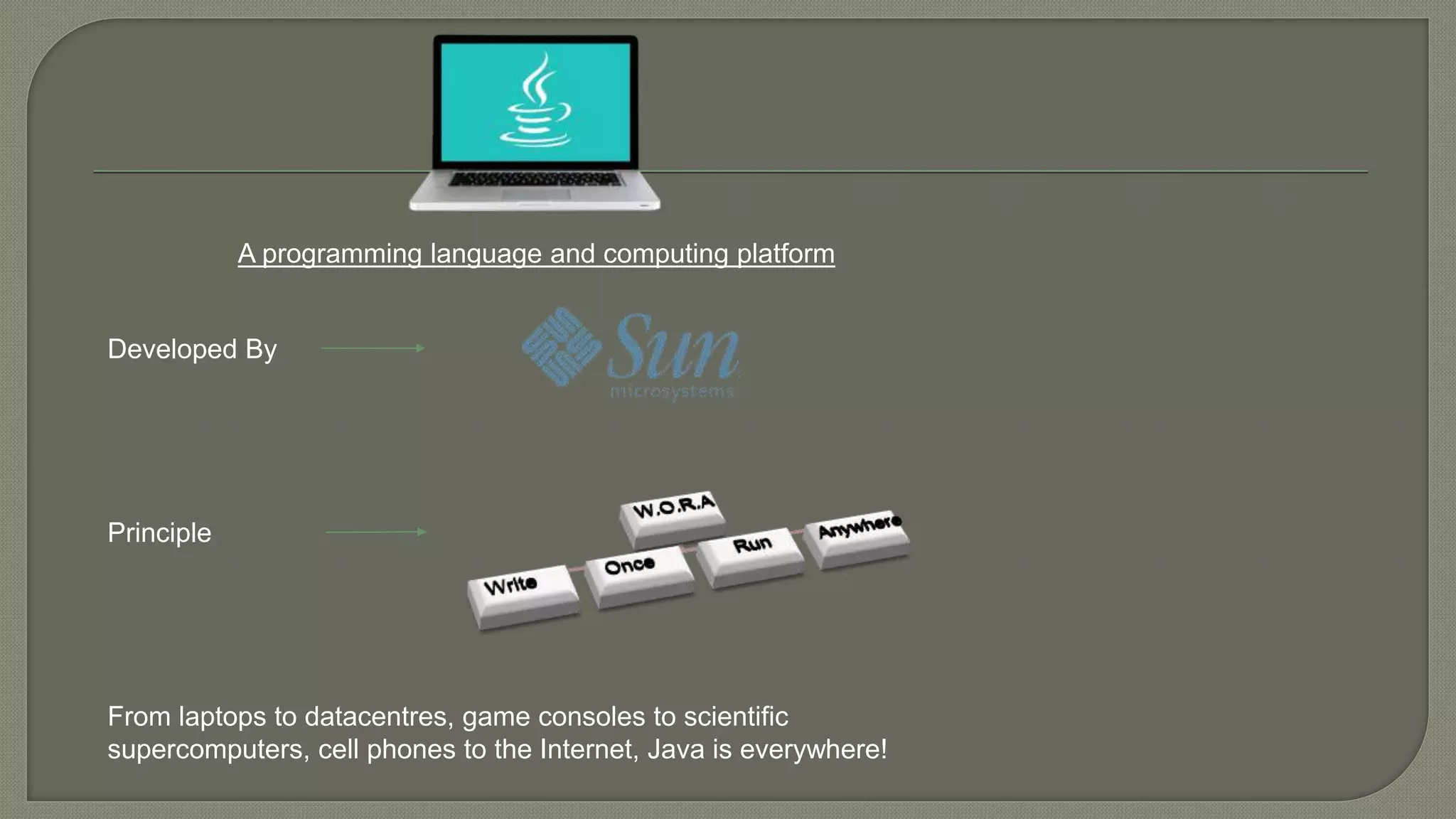 A programming language and computing platform
Developed By
Principle
From laptops to datacentres, game consoles to scientific
supercomputers, cell phones to the Internet, Java is everywhere!
 