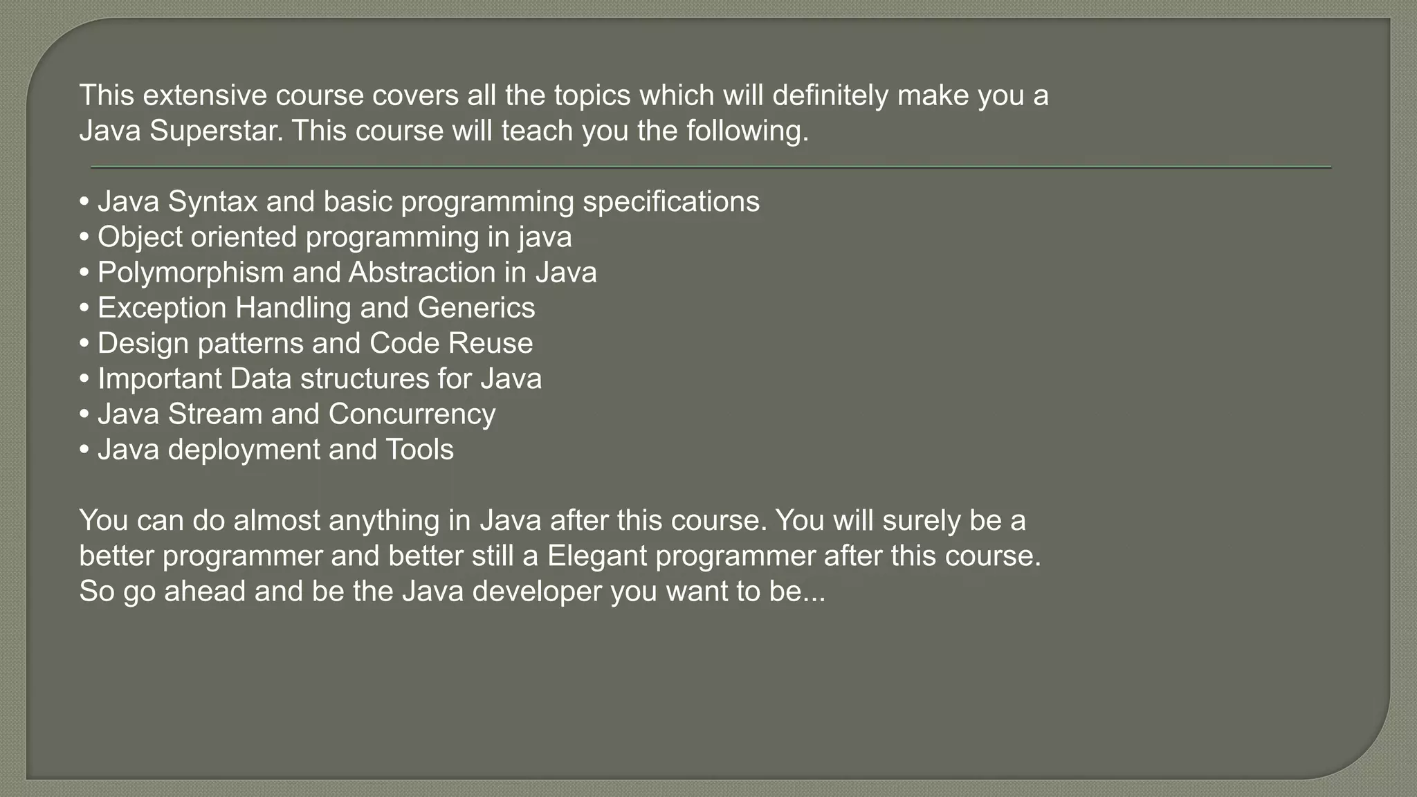 This extensive course covers all the topics which will definitely make you a
Java Superstar. This course will teach you the following.
• Java Syntax and basic programming specifications
• Object oriented programming in java
• Polymorphism and Abstraction in Java
• Exception Handling and Generics
• Design patterns and Code Reuse
• Important Data structures for Java
• Java Stream and Concurrency
• Java deployment and Tools
You can do almost anything in Java after this course. You will surely be a
better programmer and better still a Elegant programmer after this course.
So go ahead and be the Java developer you want to be...
 