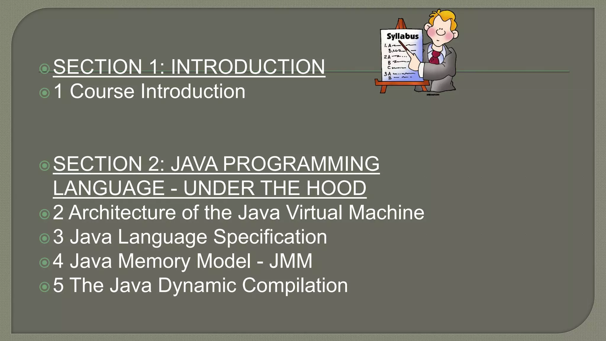 SECTION 1: INTRODUCTION
1 Course Introduction
SECTION 2: JAVA PROGRAMMING
LANGUAGE - UNDER THE HOOD
2 Architecture of the Java Virtual Machine
3 Java Language Specification
4 Java Memory Model - JMM
5 The Java Dynamic Compilation
 