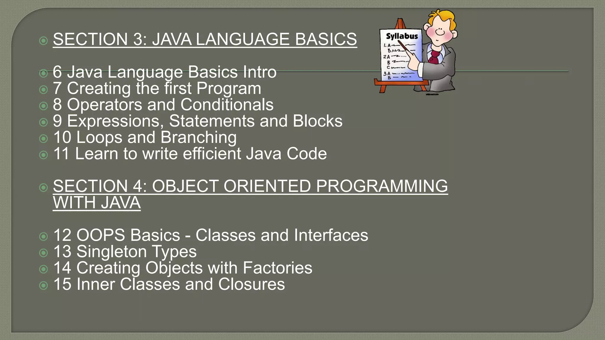  SECTION 3: JAVA LANGUAGE BASICS
 6 Java Language Basics Intro
 7 Creating the first Program
 8 Operators and Conditionals
 9 Expressions, Statements and Blocks
 10 Loops and Branching
 11 Learn to write efficient Java Code
 SECTION 4: OBJECT ORIENTED PROGRAMMING
WITH JAVA
 12 OOPS Basics - Classes and Interfaces
 13 Singleton Types
 14 Creating Objects with Factories
 15 Inner Classes and Closures
 