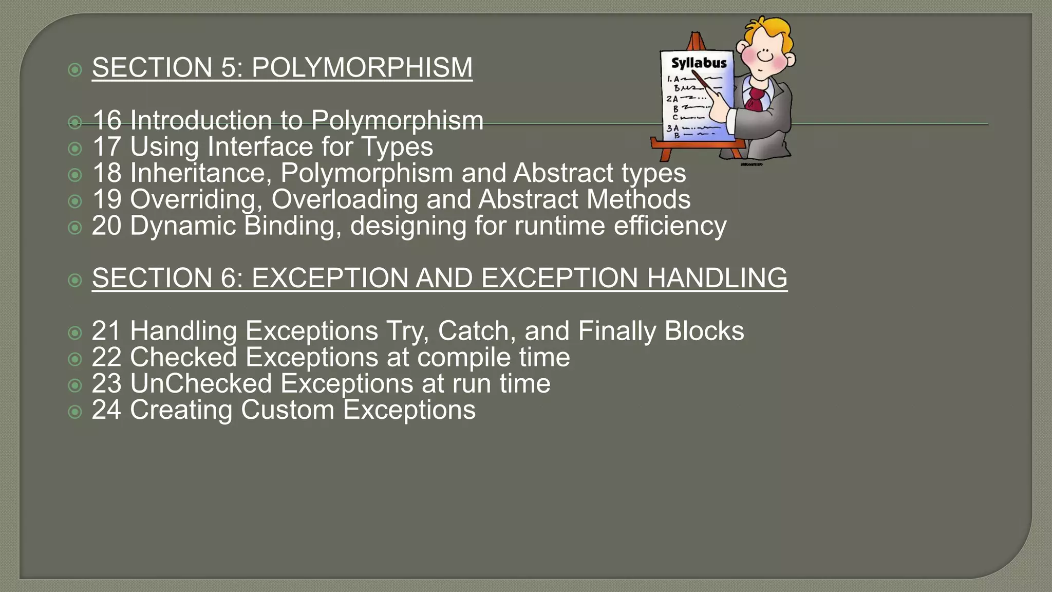  SECTION 5: POLYMORPHISM
 16 Introduction to Polymorphism
 17 Using Interface for Types
 18 Inheritance, Polymorphism and Abstract types
 19 Overriding, Overloading and Abstract Methods
 20 Dynamic Binding, designing for runtime efficiency
 SECTION 6: EXCEPTION AND EXCEPTION HANDLING
 21 Handling Exceptions Try, Catch, and Finally Blocks
 22 Checked Exceptions at compile time
 23 UnChecked Exceptions at run time
 24 Creating Custom Exceptions
 