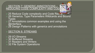  SECTION 7: GENERIC ANNOTATIONS –
REDUCING CODE COMPLEXITY AND CODE REUSE
 25 Reduce Code complexity and Code Reuse
 26 Generics. Type Parameters Wildcards and Bound
Types
 27 Annotations common examples and using the
@interface
 28 Design Patterns with generics and annotations
 SECTION 8: STREAMS
 29 I/O Streams
 30 Buffered Streams
 31 Readers and Writers
 32 File System Operations
 