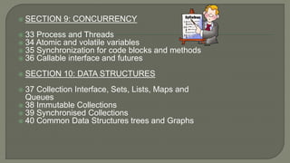  SECTION 9: CONCURRENCY
 33 Process and Threads
 34 Atomic and volatile variables
 35 Synchronization for code blocks and methods
 36 Callable interface and futures
 SECTION 10: DATA STRUCTURES
 37 Collection Interface, Sets, Lists, Maps and
Queues
 38 Immutable Collections
 39 Synchronised Collections
 40 Common Data Structures trees and Graphs
 