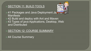  SECTION 11: BUILD TOOLS
 41 Packages and Java Deployment Jar Files,
Manifests
 42 Build and deploy with Ant and Maven
 43 Types of java Applications, Desktop, Web
and Distributed
 SECTION 12: COURSE SUMMARY
 44 Course Summary
 