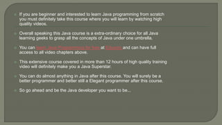  If you are beginner and interested to learn Java programming from scratch
you must definitely take this course where you will learn by watching high
quality videos.
 Overall speaking this Java course is a extra-ordinary choice for all Java
learning geeks to grasp all the concepts of Java under one umbrella.
 You can learn Java Programming for free at Eduonix and can have full
access to all video chapters above.
 This extensive course covered in more than 12 hours of high quality training
video will definitely make you a Java Superstar.
 You can do almost anything in Java after this course. You will surely be a
better programmer and better still a Elegant programmer after this course.
 So go ahead and be the Java developer you want to be...
 