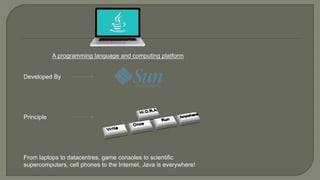 A programming language and computing platform
Developed By
Principle
From laptops to datacentres, game consoles to scientific
supercomputers, cell phones to the Internet, Java is everywhere!
 