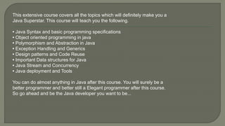 This extensive course covers all the topics which will definitely make you a
Java Superstar. This course will teach you the following.
• Java Syntax and basic programming specifications
• Object oriented programming in java
• Polymorphism and Abstraction in Java
• Exception Handling and Generics
• Design patterns and Code Reuse
• Important Data structures for Java
• Java Stream and Concurrency
• Java deployment and Tools
You can do almost anything in Java after this course. You will surely be a
better programmer and better still a Elegant programmer after this course.
So go ahead and be the Java developer you want to be...
 