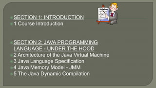 SECTION 1: INTRODUCTION
1 Course Introduction
SECTION 2: JAVA PROGRAMMING
LANGUAGE - UNDER THE HOOD
2 Architecture of the Java Virtual Machine
3 Java Language Specification
4 Java Memory Model - JMM
5 The Java Dynamic Compilation
 