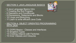  SECTION 3: JAVA LANGUAGE BASICS
 6 Java Language Basics Intro
 7 Creating the first Program
 8 Operators and Conditionals
 9 Expressions, Statements and Blocks
 10 Loops and Branching
 11 Learn to write efficient Java Code
 SECTION 4: OBJECT ORIENTED PROGRAMMING
WITH JAVA
 12 OOPS Basics - Classes and Interfaces
 13 Singleton Types
 14 Creating Objects with Factories
 15 Inner Classes and Closures
 