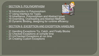  SECTION 5: POLYMORPHISM
 16 Introduction to Polymorphism
 17 Using Interface for Types
 18 Inheritance, Polymorphism and Abstract types
 19 Overriding, Overloading and Abstract Methods
 20 Dynamic Binding, designing for runtime efficiency
 SECTION 6: EXCEPTION AND EXCEPTION HANDLING
 21 Handling Exceptions Try, Catch, and Finally Blocks
 22 Checked Exceptions at compile time
 23 UnChecked Exceptions at run time
 24 Creating Custom Exceptions
 