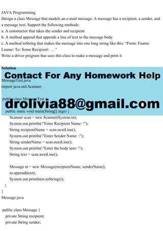 JAVA Programming
Design a class Message that models an e-mail message. A message has a recipient, a sender, and
a message text. Support the following methods:
a. A constructor that takes the sender and recipient
b. A method append that appends a line of text to the message body
c. A method toString that makes the message into one long string like this: “From: Fname
Lname To: Some Recipient …”
Write a driver program that uses this class to make a message and print it.
Solution
MessageTest.java
import java.util.Scanner;
public class MessageTest {
public static void main(String[] args) {
Scanner scan = new Scanner(System.in);
System.out.println("Enter Recipient Name: ");
String recipientName = scan.nextLine();
System.out.println("Enter Sender Name: ");
String senderName = scan.nextLine();
System.out.println("Enter the body text: ");
String text = scan.nextLine();
Message m = new Message(recipientName, senderName);
m.append(text);
System.out.println(m.toString());
}
}
Message.java
public class Message {
private String recipient;
private String sender;
 