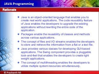 Java is an object-oriented language that enables you to
create real world applications. The code reusability feature
of Java enables the developers to upgrade the existing
applications without rewriting the entire code of the
application.
Packages enable the reusability of classes and methods
across various applications.
The concept of files and I/O streams enables the developers
to store and retrieve the information from a flat or a text file.
Java provides various classes for developing GUI-based
applications. The Swing component provides a pluggable
look-and-feel that enables the developers to create light
weight applications.
The concept of multithreading enables the developers to
utilize multiple system resources simultaneously.
Rationale
 
