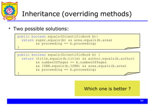 Inheritance (overriding methods)
Two possible solutions:
public boolean equals(ScientificBook b){
return super.equals(b) && area.equals(b.area)
&& proceeding == b.proceeding;
}
●
public boolean equals(ScientificBook b) {
return (title.equals(b.title) && author.equals(b.author)
&& numberOfPages == b.numberOfPages
&& ISBN.equals(b.ISBN) && area.equals(b.area)
&& proceeding == b.proceeding;
}
94
Which one is better ?
 