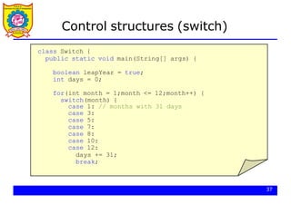 Control structures (switch)
class Switch {
public static void main(String[] args) {
boolean leapYear = true;
int days = 0;
for(int month = 1;month <= 12;month++) {
switch(month) {
case 1: // months with 31 days
case 3:
case 5:
case 7:
case 8:
case 10:
case 12:
days += 31;
break;
37
 