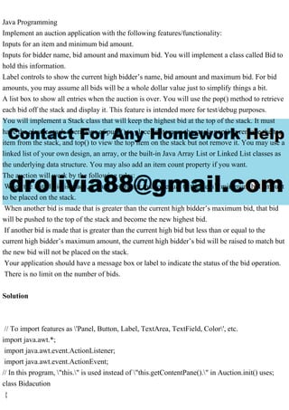Java Programming
Implement an auction application with the following features/functionality:
Inputs for an item and minimum bid amount.
Inputs for bidder name, bid amount and maximum bid. You will implement a class called Bid to
hold this information.
Label controls to show the current high bidder’s name, bid amount and maximum bid. For bid
amounts, you may assume all bids will be a whole dollar value just to simplify things a bit.
A list box to show all entries when the auction is over. You will use the pop() method to retrieve
each bid off the stack and display it. This feature is intended more for test/debug purposes.
You will implement a Stack class that will keep the highest bid at the top of the stack. It must
have the classic stack operations of push() to place an item on the stack, pop() to remove the top
item from the stack, and top() to view the top item on the stack but not remove it. You may use a
linked list of your own design, an array, or the built-in Java Array List or Linked List classes as
the underlying data structure. You may also add an item count property if you want.
The auction will work by the following rules:
When the initial bid is made, it must be greater than or equal to the item’s minimum bid amount
to be placed on the stack.
When another bid is made that is greater than the current high bidder’s maximum bid, that bid
will be pushed to the top of the stack and become the new highest bid.
If another bid is made that is greater than the current high bid but less than or equal to the
current high bidder’s maximum amount, the current high bidder’s bid will be raised to match but
the new bid will not be placed on the stack.
Your application should have a message box or label to indicate the status of the bid operation.
There is no limit on the number of bids.
Solution
// To import features as 'Panel, Button, Label, TextArea, TextField, Color', etc.
import java.awt.*;
import java.awt.event.ActionListener;
import java.awt.event.ActionEvent;
// In this program, "this." is used instead of "this.getContentPane()." in Auction.init() uses;
class Bidacution
{
 