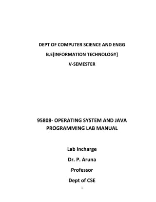 1
DEPT OF COMPUTER SCIENCE AND ENGG
B.E[INFORMATION TECHNOLOGY]
V-SEMESTER
95808- OPERATING SYSTEM AND JAVA
PROGRAMMING LAB MANUAL
Lab Incharge
Dr. P. Aruna
Professor
Dept of CSE
 