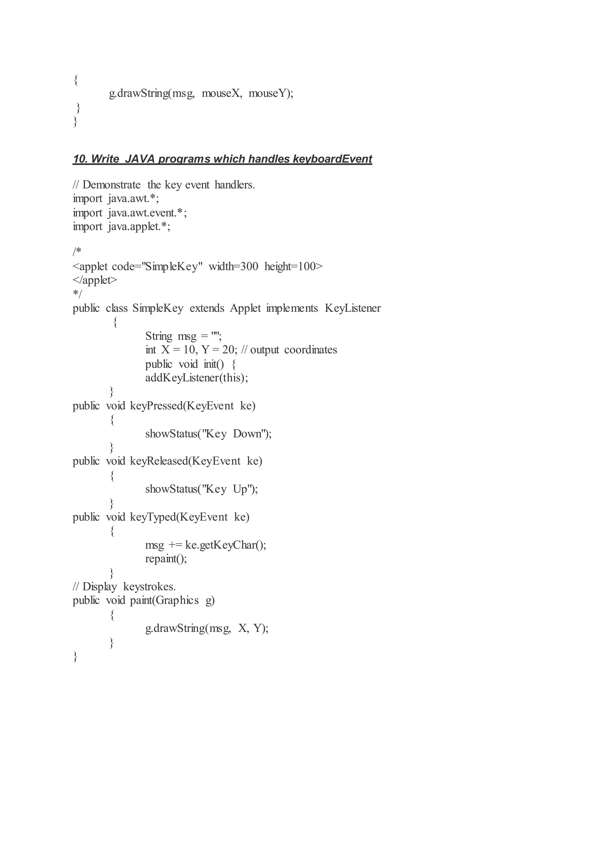 { g.drawString(msg, mouseX, mouseY); } } 10. Write JAVA programs which handles keyboardEvent // Demonstrate the key event handlers. import java.awt.*; import java.awt.event.*; import java.applet.*; /* <applet code="SimpleKey" width=300 height=100> </applet> */ public class SimpleKey extends Applet implements KeyListener { String msg = ""; int X = 10, Y = 20; // output coordinates public void init() { addKeyListener(this); } public void keyPressed(KeyEvent ke) { showStatus("Key Down"); } public void keyReleased(KeyEvent ke) { showStatus("Key Up"); } public void keyTyped(KeyEvent ke) { msg += ke.getKeyChar(); repaint(); } // Display keystrokes. public void paint(Graphics g) { g.drawString(msg, X, Y); } } 