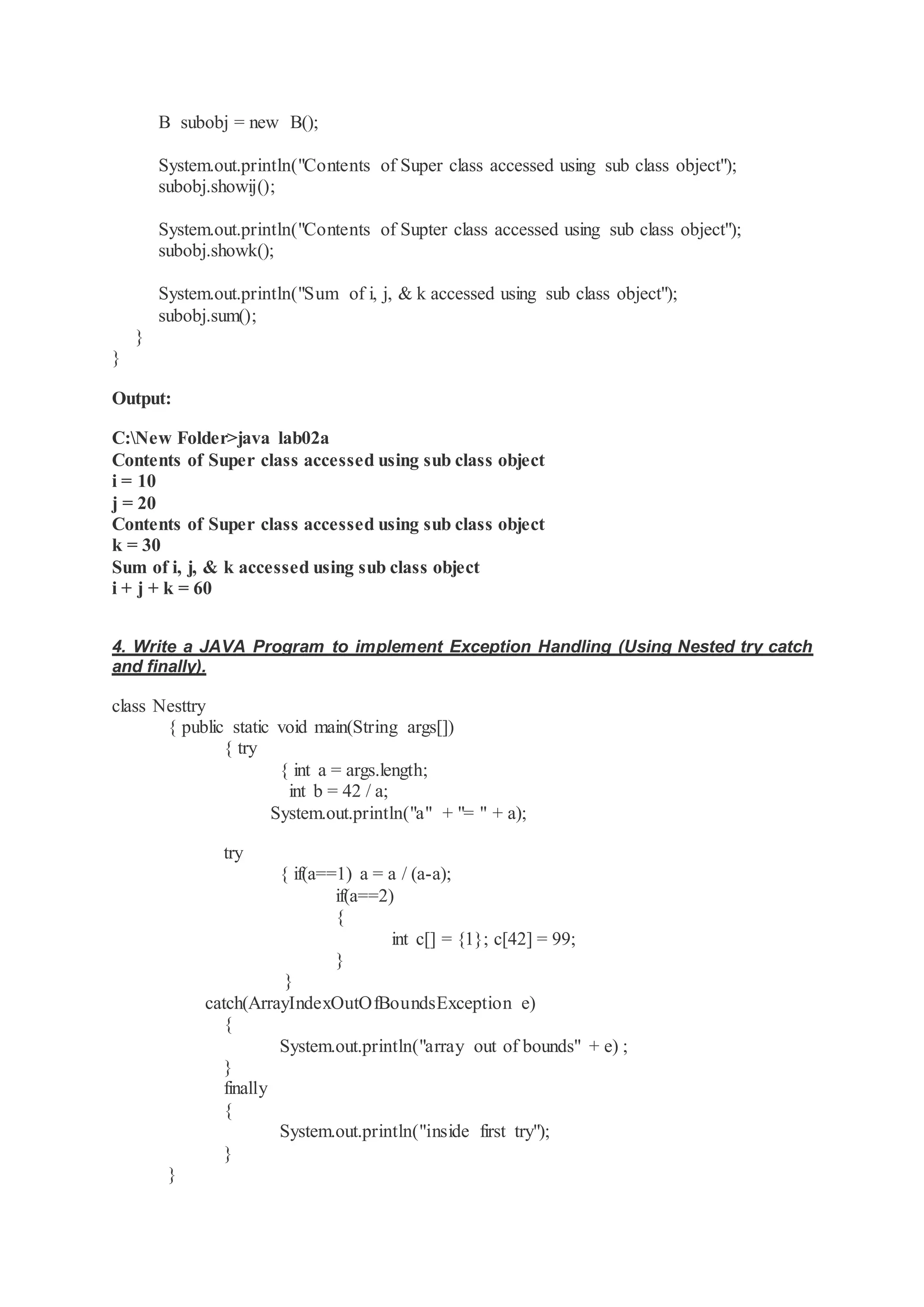 B subobj = new B(); System.out.println("Contents of Super class accessed using sub class object"); subobj.showij(); System.out.println("Contents of Supter class accessed using sub class object"); subobj.showk(); System.out.println("Sum of i, j, & k accessed using sub class object"); subobj.sum(); } } Output: C:New Folder>java lab02a Contents of Super class accessed using sub class object i = 10 j = 20 Contents of Super class accessed using sub class object k = 30 Sum of i, j, & k accessed using sub class object i + j + k = 60 4. Write a JAVA Program to implement Exception Handling (Using Nested try catch and finally). class Nesttry { public static void main(String args[]) { try { int a = args.length; int b = 42 / a; System.out.println("a" + "= " + a); try { if(a==1) a = a / (a-a); if(a==2) { int c[] = {1}; c[42] = 99; } } catch(ArrayIndexOutOfBoundsException e) { System.out.println("array out of bounds" + e) ; } finally { System.out.println("inside first try"); } } 