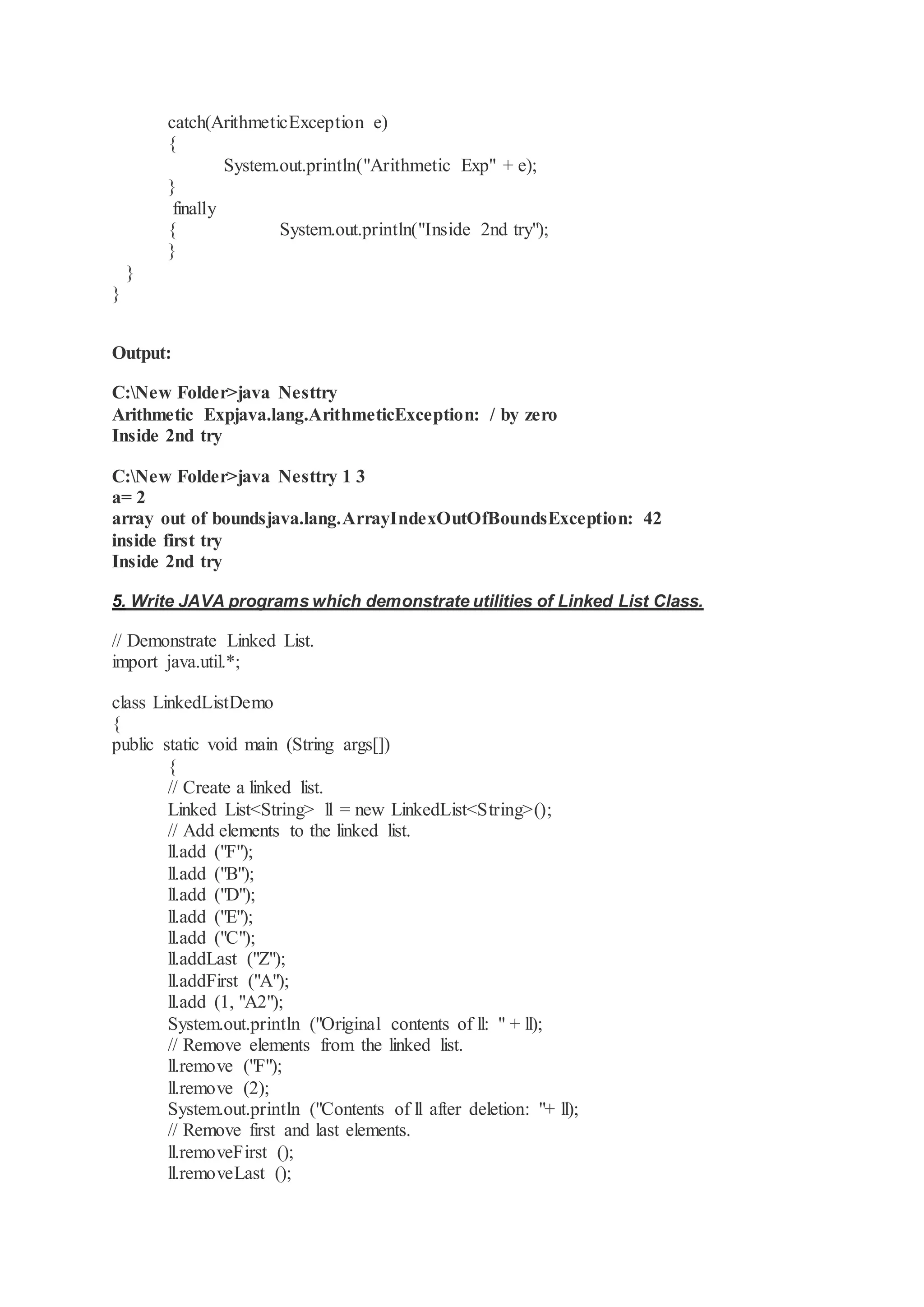 catch(ArithmeticException e) { System.out.println("Arithmetic Exp" + e); } finally { System.out.println("Inside 2nd try"); } } } Output: C:New Folder>java Nesttry Arithmetic Expjava.lang.ArithmeticException: / by zero Inside 2nd try C:New Folder>java Nesttry 1 3 a= 2 array out of boundsjava.lang.ArrayIndexOutOfBoundsException: 42 inside first try Inside 2nd try 5. Write JAVA programs which demonstrate utilities of Linked List Class. // Demonstrate Linked List. import java.util.*; class LinkedListDemo { public static void main (String args[]) { // Create a linked list. Linked List<String> ll = new LinkedList<String>(); // Add elements to the linked list. ll.add ("F"); ll.add ("B"); ll.add ("D"); ll.add ("E"); ll.add ("C"); ll.addLast ("Z"); ll.addFirst ("A"); ll.add (1, "A2"); System.out.println ("Original contents of ll: " + ll); // Remove elements from the linked list. ll.remove ("F"); ll.remove (2); System.out.println ("Contents of ll after deletion: "+ ll); // Remove first and last elements. ll.removeFirst (); ll.removeLast (); 