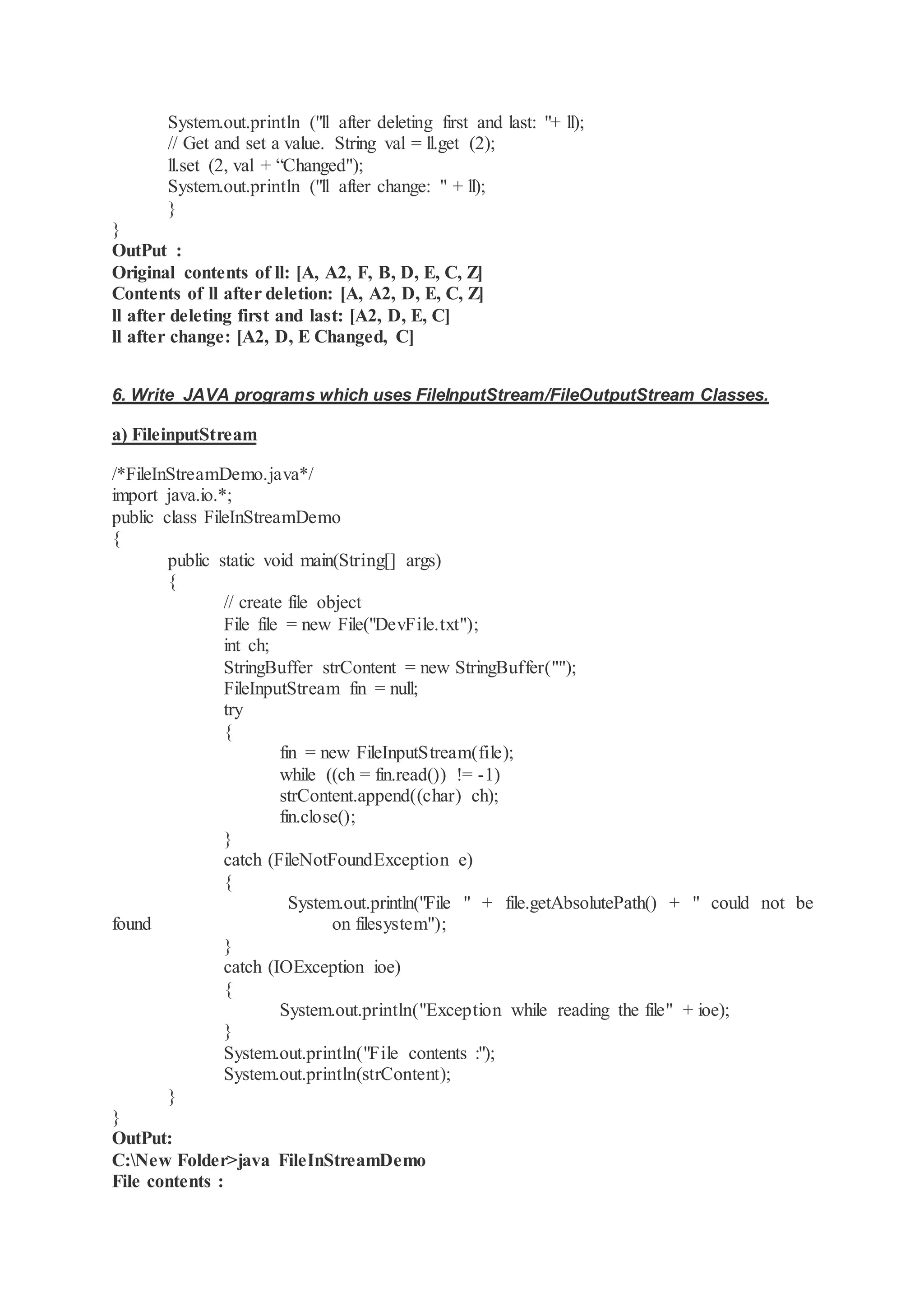 System.out.println ("ll after deleting first and last: "+ ll); // Get and set a value. String val = ll.get (2); ll.set (2, val + “Changed"); System.out.println ("ll after change: " + ll); } } OutPut : Original contents of ll: [A, A2, F, B, D, E, C, Z] Contents of ll after deletion: [A, A2, D, E, C, Z] ll after deleting first and last: [A2, D, E, C] ll after change: [A2, D, E Changed, C] 6. Write JAVA programs which uses FileInputStream/FileOutputStream Classes. a) FileinputStream /*FileInStreamDemo.java*/ import java.io.*; public class FileInStreamDemo { public static void main(String[] args) { // create file object File file = new File("DevFile.txt"); int ch; StringBuffer strContent = new StringBuffer(""); FileInputStream fin = null; try { fin = new FileInputStream(file); while ((ch = fin.read()) != -1) strContent.append((char) ch); fin.close(); } catch (FileNotFoundException e) { System.out.println("File " + file.getAbsolutePath() + " could not be found on filesystem"); } catch (IOException ioe) { System.out.println("Exception while reading the file" + ioe); } System.out.println("File contents :"); System.out.println(strContent); } } OutPut: C:New Folder>java FileInStreamDemo File contents : 