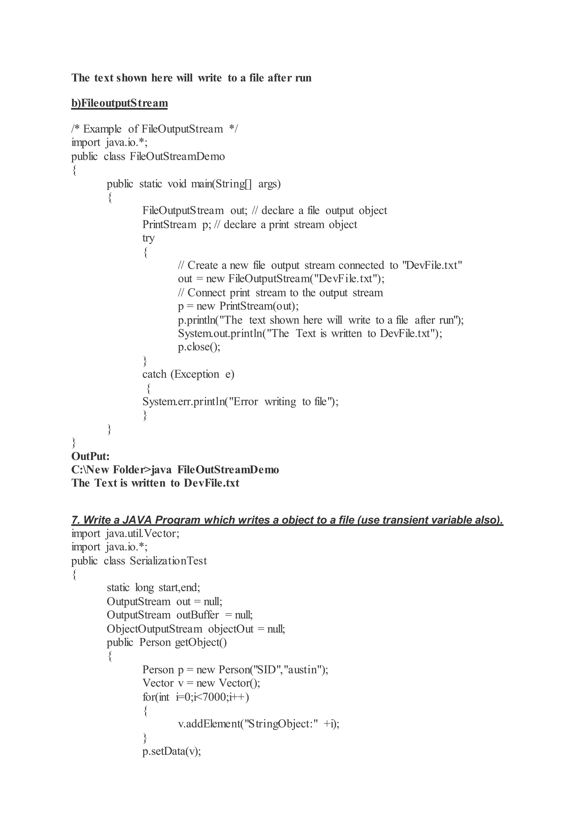The text shown here will write to a file after run b)FileoutputStream /* Example of FileOutputStream */ import java.io.*; public class FileOutStreamDemo { public static void main(String[] args) { FileOutputStream out; // declare a file output object PrintStream p; // declare a print stream object try { // Create a new file output stream connected to "DevFile.txt" out = new FileOutputStream("DevFile.txt"); // Connect print stream to the output stream p = new PrintStream(out); p.println("The text shown here will write to a file after run"); System.out.println("The Text is written to DevFile.txt"); p.close(); } catch (Exception e) { System.err.println("Error writing to file"); } } } OutPut: C:New Folder>java FileOutStreamDemo The Text is written to DevFile.txt 7. Write a JAVA Program which writes a object to a file (use transient variable also). import java.util.Vector; import java.io.*; public class SerializationTest { static long start,end; OutputStream out = null; OutputStream outBuffer = null; ObjectOutputStream objectOut = null; public Person getObject() { Person p = new Person("SID","austin"); Vector v = new Vector(); for(int i=0;i<7000;i++) { v.addElement("StringObject:" +i); } p.setData(v); 