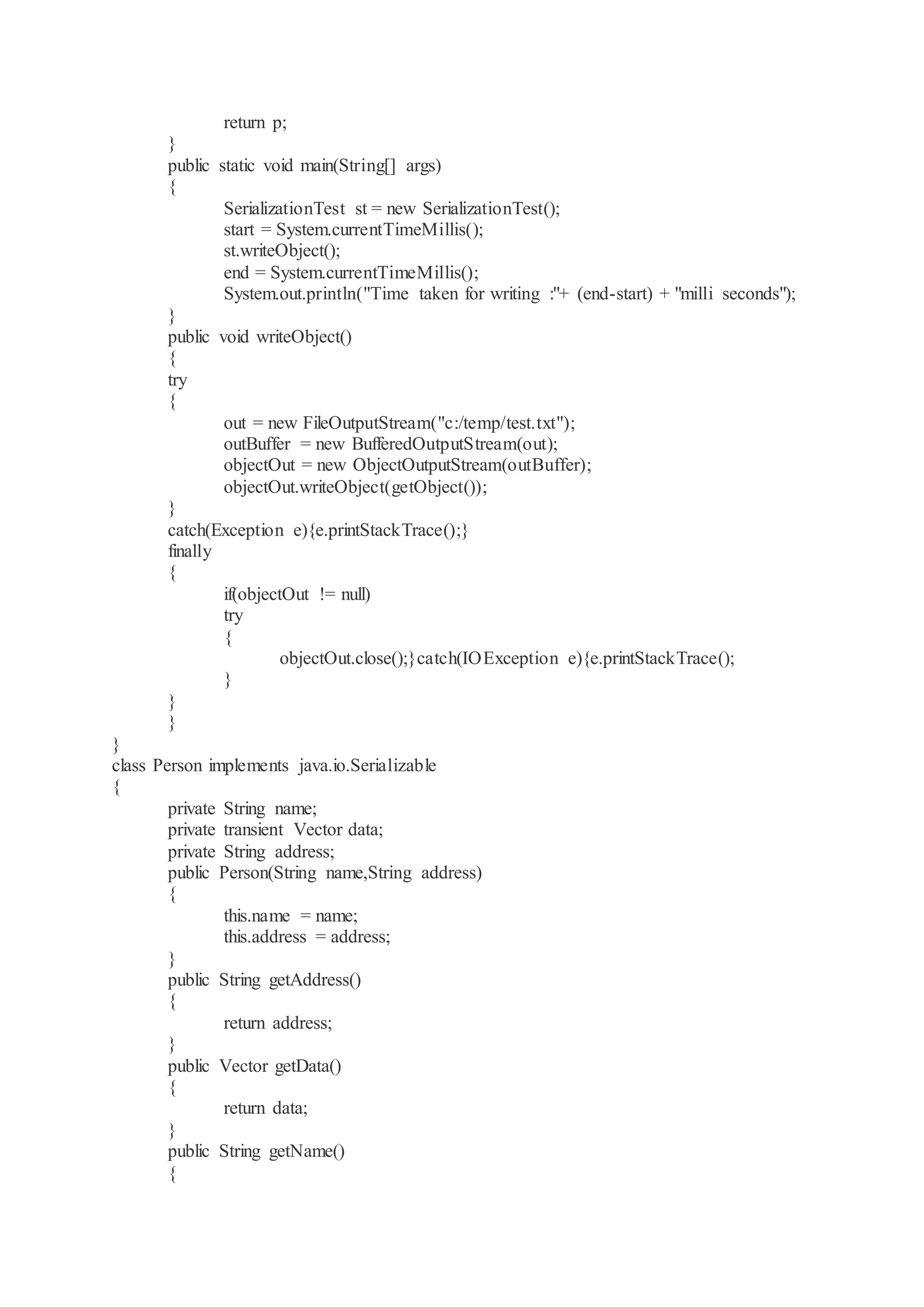 return p; } public static void main(String[] args) { SerializationTest st = new SerializationTest(); start = System.currentTimeMillis(); st.writeObject(); end = System.currentTimeMillis(); System.out.println("Time taken for writing :"+ (end-start) + "milli seconds"); } public void writeObject() { try { out = new FileOutputStream("c:/temp/test.txt"); outBuffer = new BufferedOutputStream(out); objectOut = new ObjectOutputStream(outBuffer); objectOut.writeObject(getObject()); } catch(Exception e){e.printStackTrace();} finally { if(objectOut != null) try { objectOut.close();}catch(IOException e){e.printStackTrace(); } } } } class Person implements java.io.Serializable { private String name; private transient Vector data; private String address; public Person(String name,String address) { this.name = name; this.address = address; } public String getAddress() { return address; } public Vector getData() { return data; } public String getName() { 