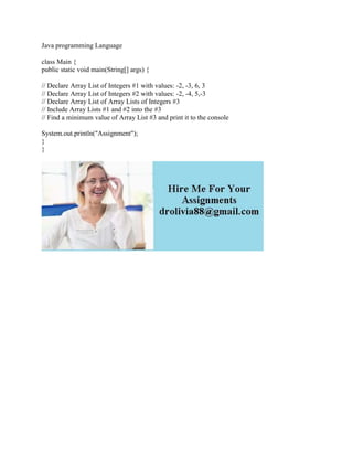 Java programming Language
class Main {
public static void main(String[] args) {
// Declare Array List of Integers #1 with values: -2, -3, 6, 3
// Declare Array List of Integers #2 with values: -2, -4, 5,-3
// Declare Array List of Array Lists of Integers #3
// Include Array Lists #1 and #2 into the #3
// Find a minimum value of Array List #3 and print it to the console
System.out.println("Assignment");
}
}
 