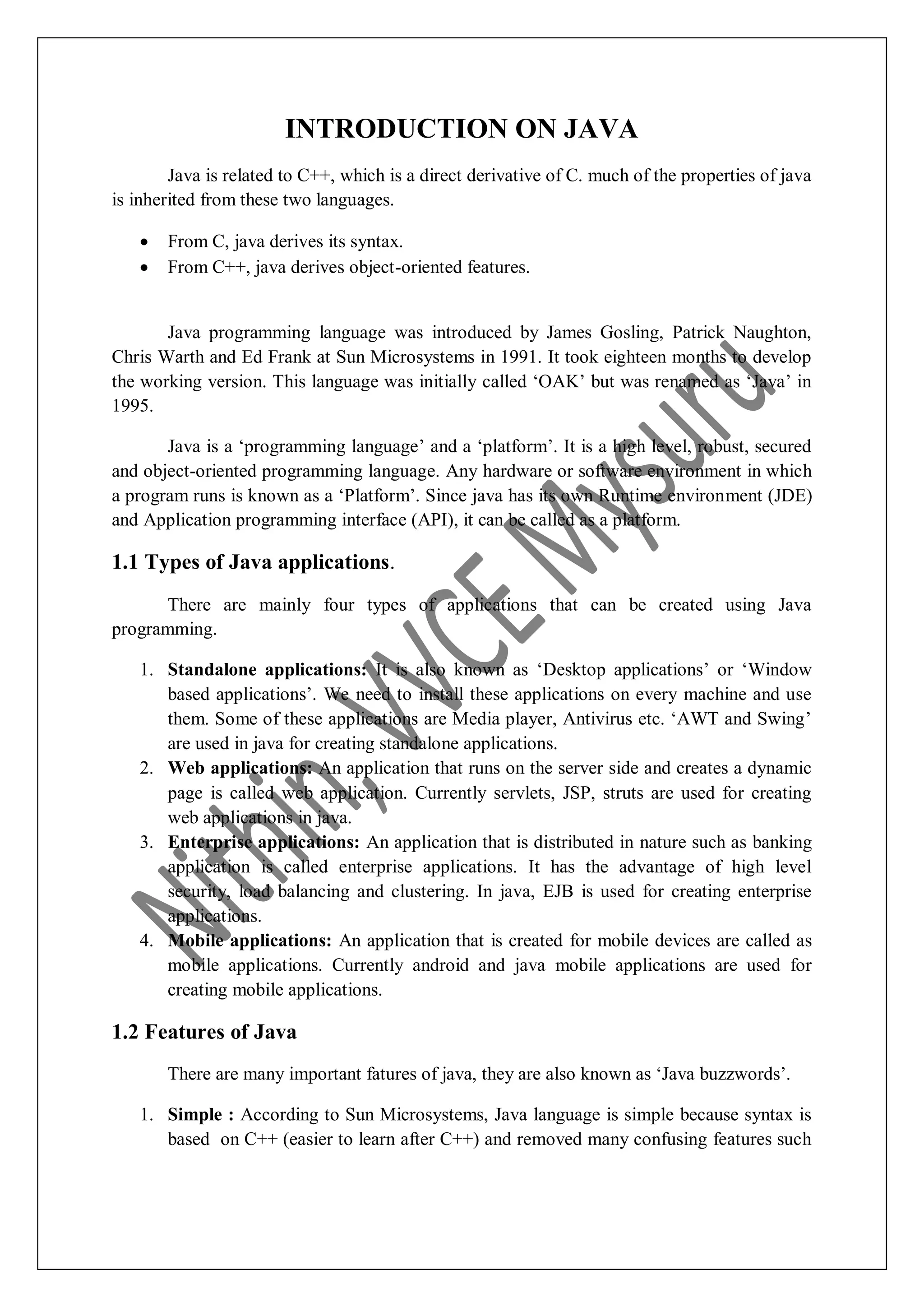 INTRODUCTION ON JAVA Java is related to C++, which is a direct derivative of C. much of the properties of java is inherited from these two languages.  From C, java derives its syntax.  From C++, java derives object-oriented features. Java programming language was introduced by James Gosling, Patrick Naughton, Chris Warth and Ed Frank at Sun Microsystems in 1991. It took eighteen months to develop the working version. This language was initially called „OAK‟ but was renamed as „Java‟ in 1995. Java is a „programming language‟ and a „platform‟. It is a high level, robust, secured and object-oriented programming language. Any hardware or software environment in which a program runs is known as a „Platform‟. Since java has its own Runtime environment (JDE) and Application programming interface (API), it can be called as a platform. 1.1 Types of Java applications. There are mainly four types of applications that can be created using Java programming. 1. Standalone applications: It is also known as „Desktop applications‟ or „Window based applications‟. We need to install these applications on every machine and use them. Some of these applications are Media player, Antivirus etc. „AWT and Swing‟ are used in java for creating standalone applications. 2. Web applications: An application that runs on the server side and creates a dynamic page is called web application. Currently servlets, JSP, struts are used for creating web applications in java. 3. Enterprise applications: An application that is distributed in nature such as banking application is called enterprise applications. It has the advantage of high level security, load balancing and clustering. In java, EJB is used for creating enterprise applications. 4. Mobile applications: An application that is created for mobile devices are called as mobile applications. Currently android and java mobile applications are used for creating mobile applications. 1.2 Features of Java There are many important fatures of java, they are also known as „Java buzzwords‟. 1. Simple : According to Sun Microsystems, Java language is simple because syntax is based on C++ (easier to learn after C++) and removed many confusing features such 