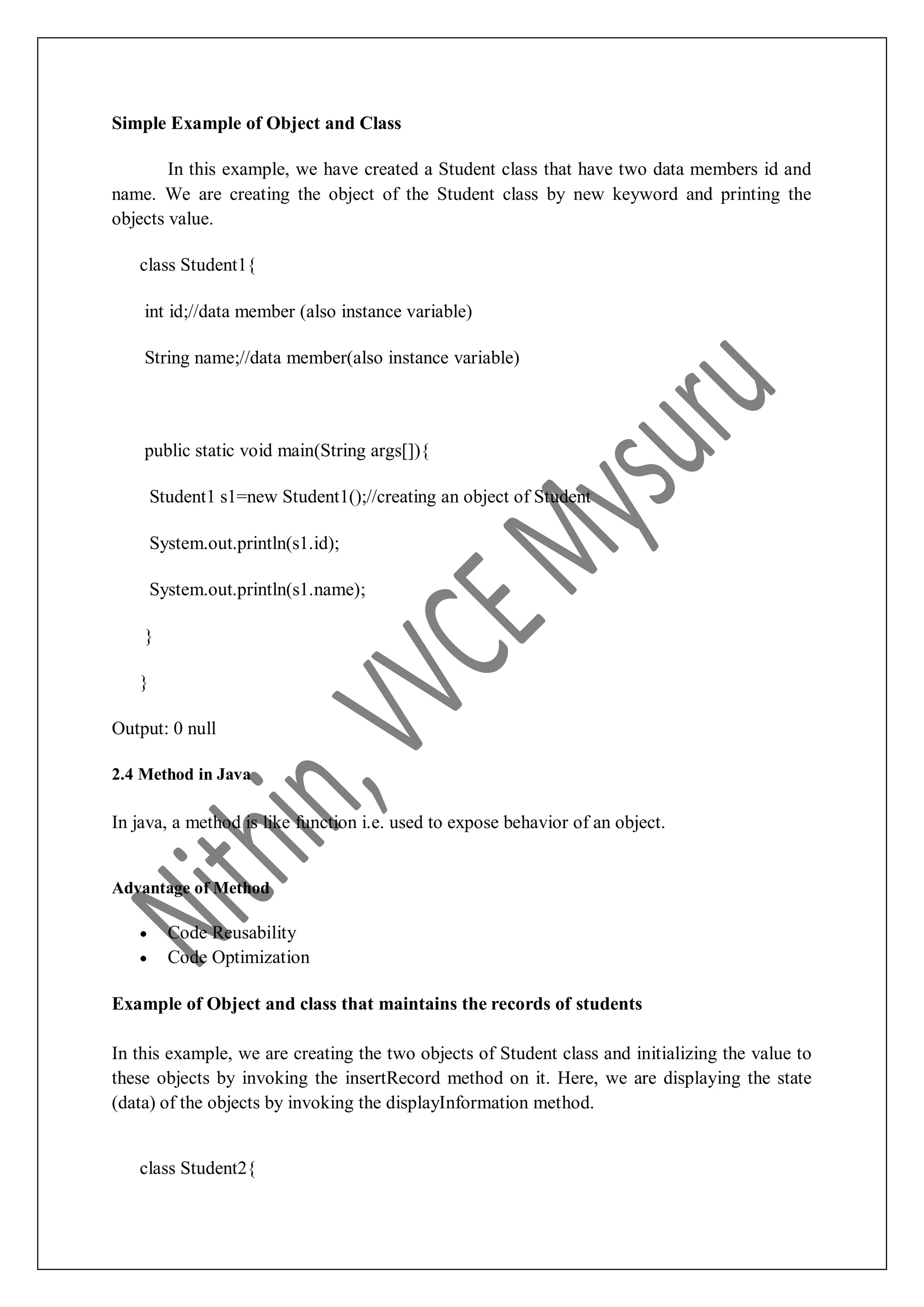 Simple Example of Object and Class In this example, we have created a Student class that have two data members id and name. We are creating the object of the Student class by new keyword and printing the objects value. class Student1{ int id;//data member (also instance variable) String name;//data member(also instance variable) public static void main(String args[]){ Student1 s1=new Student1();//creating an object of Student System.out.println(s1.id); System.out.println(s1.name); } } Output: 0 null 2.4 Method in Java In java, a method is like function i.e. used to expose behavior of an object. Advantage of Method  Code Reusability  Code Optimization Example of Object and class that maintains the records of students In this example, we are creating the two objects of Student class and initializing the value to these objects by invoking the insertRecord method on it. Here, we are displaying the state (data) of the objects by invoking the displayInformation method. class Student2{ 