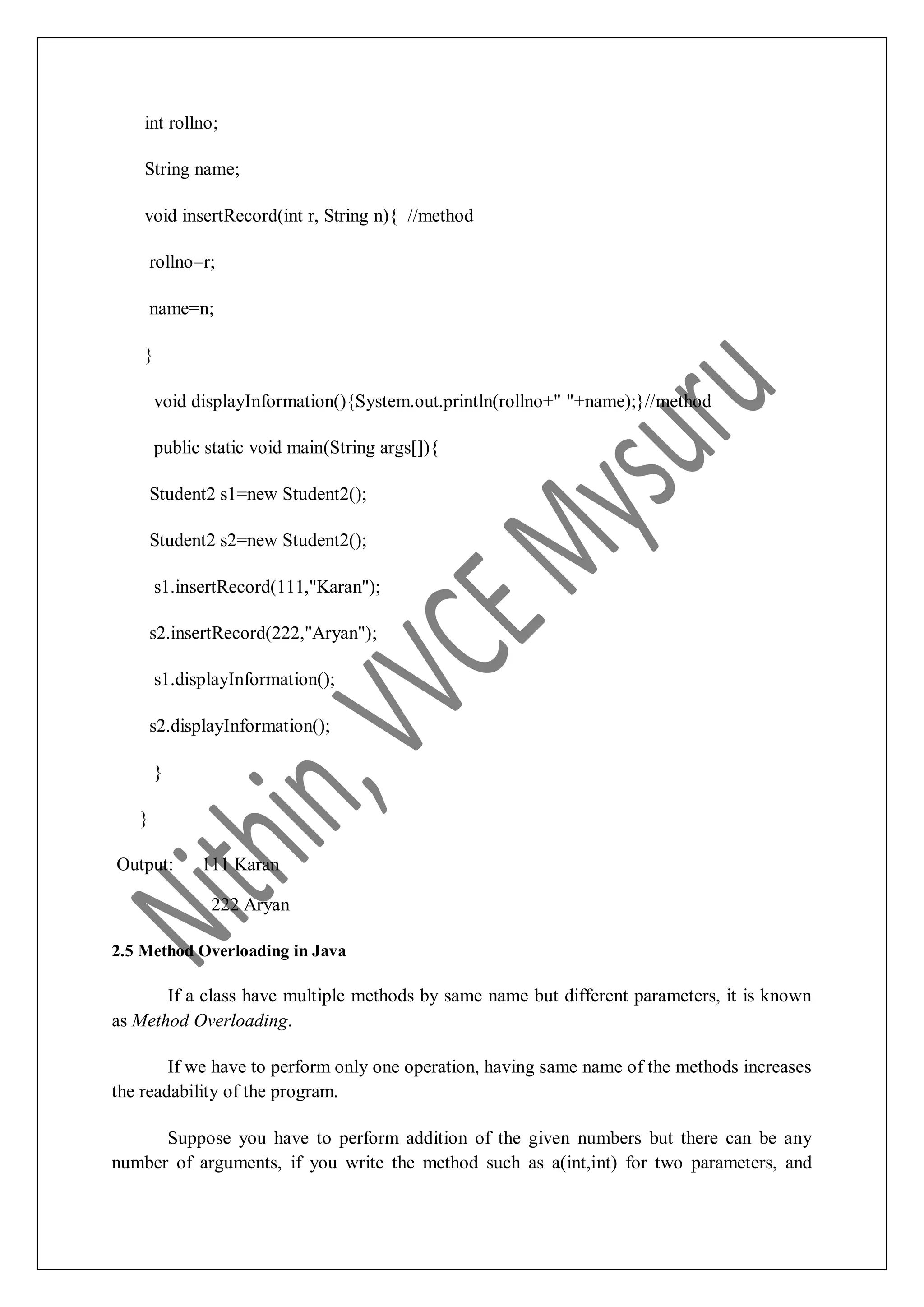 int rollno; String name; void insertRecord(int r, String n){ //method rollno=r; name=n; } void displayInformation(){System.out.println(rollno+" "+name);}//method public static void main(String args[]){ Student2 s1=new Student2(); Student2 s2=new Student2(); s1.insertRecord(111,"Karan"); s2.insertRecord(222,"Aryan"); s1.displayInformation(); s2.displayInformation(); } } Output: 111 Karan 222 Aryan 2.5 Method Overloading in Java If a class have multiple methods by same name but different parameters, it is known as Method Overloading. If we have to perform only one operation, having same name of the methods increases the readability of the program. Suppose you have to perform addition of the given numbers but there can be any number of arguments, if you write the method such as a(int,int) for two parameters, and 