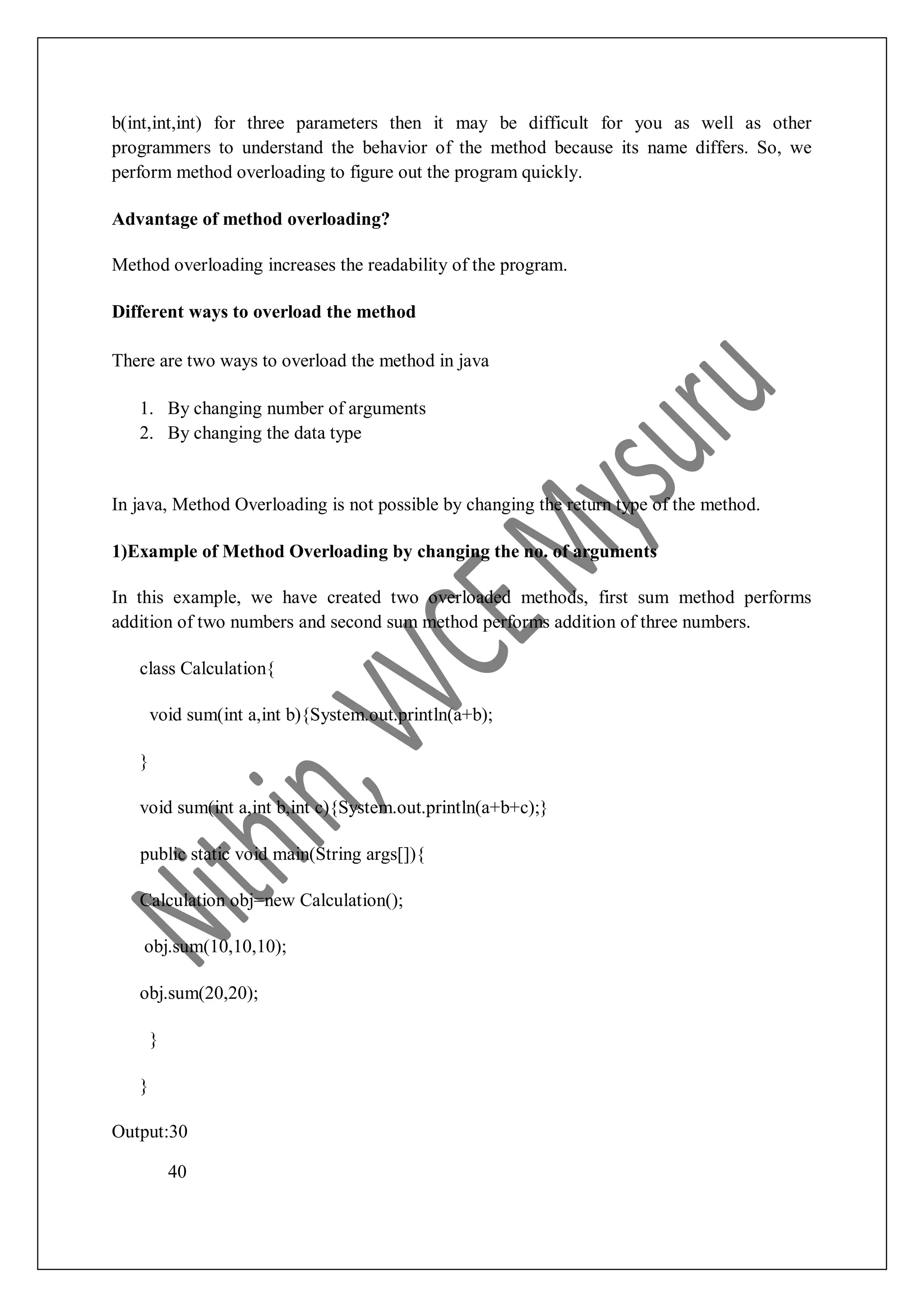 b(int,int,int) for three parameters then it may be difficult for you as well as other programmers to understand the behavior of the method because its name differs. So, we perform method overloading to figure out the program quickly. Advantage of method overloading? Method overloading increases the readability of the program. Different ways to overload the method There are two ways to overload the method in java 1. By changing number of arguments 2. By changing the data type In java, Method Overloading is not possible by changing the return type of the method. 1)Example of Method Overloading by changing the no. of arguments In this example, we have created two overloaded methods, first sum method performs addition of two numbers and second sum method performs addition of three numbers. class Calculation{ void sum(int a,int b){System.out.println(a+b); } void sum(int a,int b,int c){System.out.println(a+b+c);} public static void main(String args[]){ Calculation obj=new Calculation(); obj.sum(10,10,10); obj.sum(20,20); } } Output:30 40 