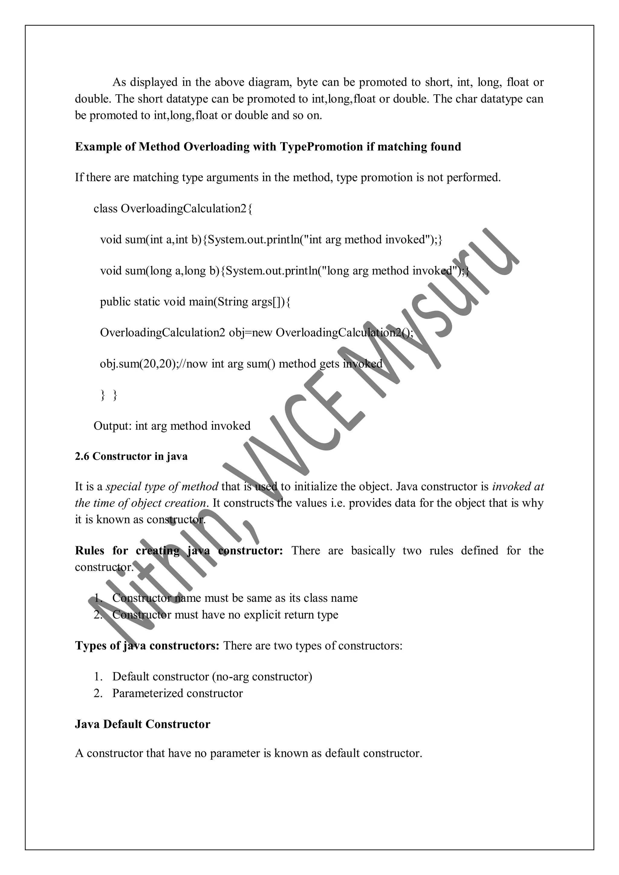 As displayed in the above diagram, byte can be promoted to short, int, long, float or double. The short datatype can be promoted to int,long,float or double. The char datatype can be promoted to int,long,float or double and so on. Example of Method Overloading with TypePromotion if matching found If there are matching type arguments in the method, type promotion is not performed. class OverloadingCalculation2{ void sum(int a,int b){System.out.println("int arg method invoked");} void sum(long a,long b){System.out.println("long arg method invoked");} public static void main(String args[]){ OverloadingCalculation2 obj=new OverloadingCalculation2(); obj.sum(20,20);//now int arg sum() method gets invoked } } Output: int arg method invoked 2.6 Constructor in java It is a special type of method that is used to initialize the object. Java constructor is invoked at the time of object creation. It constructs the values i.e. provides data for the object that is why it is known as constructor. Rules for creating java constructor: There are basically two rules defined for the constructor. 1. Constructor name must be same as its class name 2. Constructor must have no explicit return type Types of java constructors: There are two types of constructors: 1. Default constructor (no-arg constructor) 2. Parameterized constructor Java Default Constructor A constructor that have no parameter is known as default constructor. 