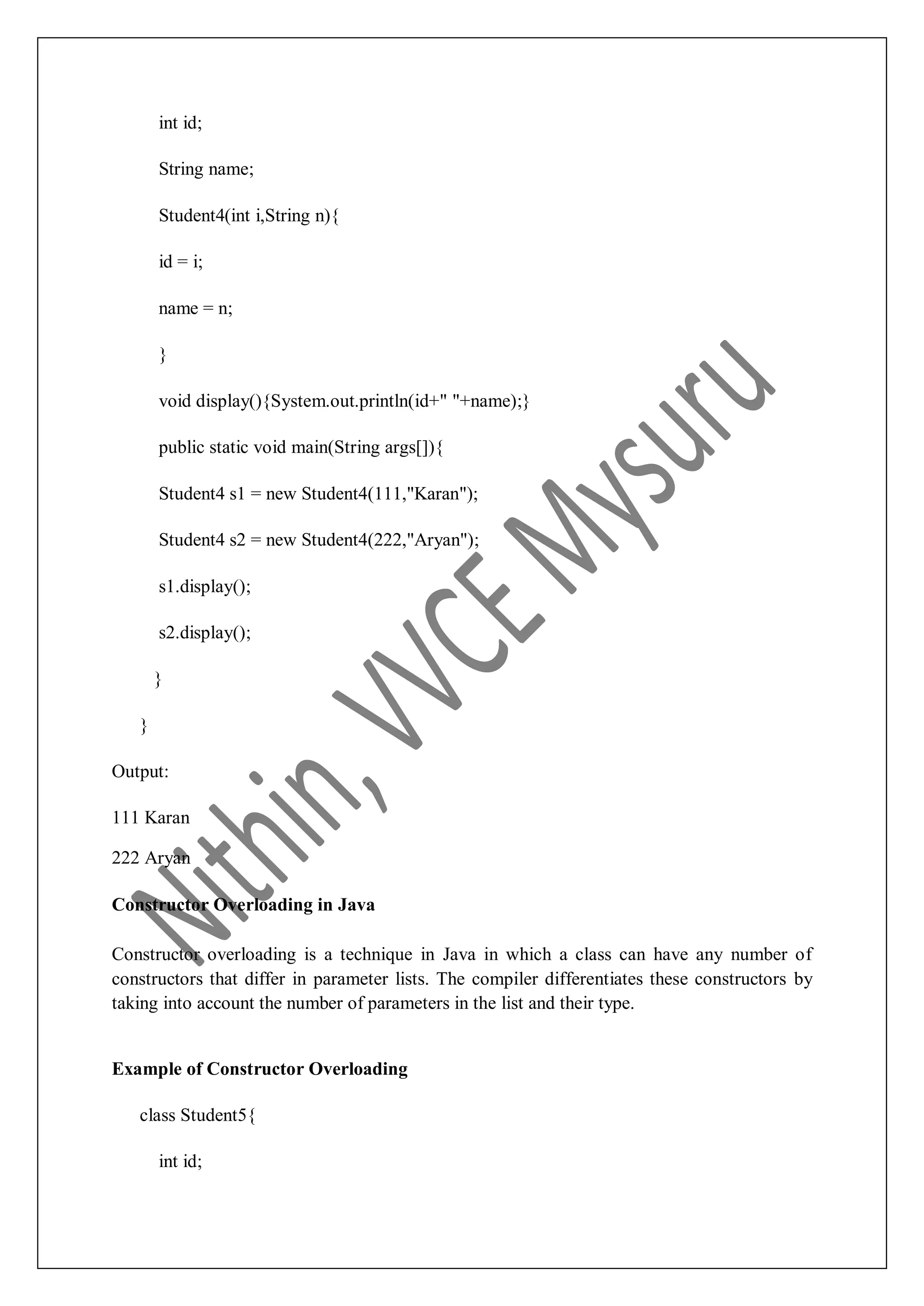 int id; String name; Student4(int i,String n){ id = i; name = n; } void display(){System.out.println(id+" "+name);} public static void main(String args[]){ Student4 s1 = new Student4(111,"Karan"); Student4 s2 = new Student4(222,"Aryan"); s1.display(); s2.display(); } } Output: 111 Karan 222 Aryan Constructor Overloading in Java Constructor overloading is a technique in Java in which a class can have any number of constructors that differ in parameter lists. The compiler differentiates these constructors by taking into account the number of parameters in the list and their type. Example of Constructor Overloading class Student5{ int id; 