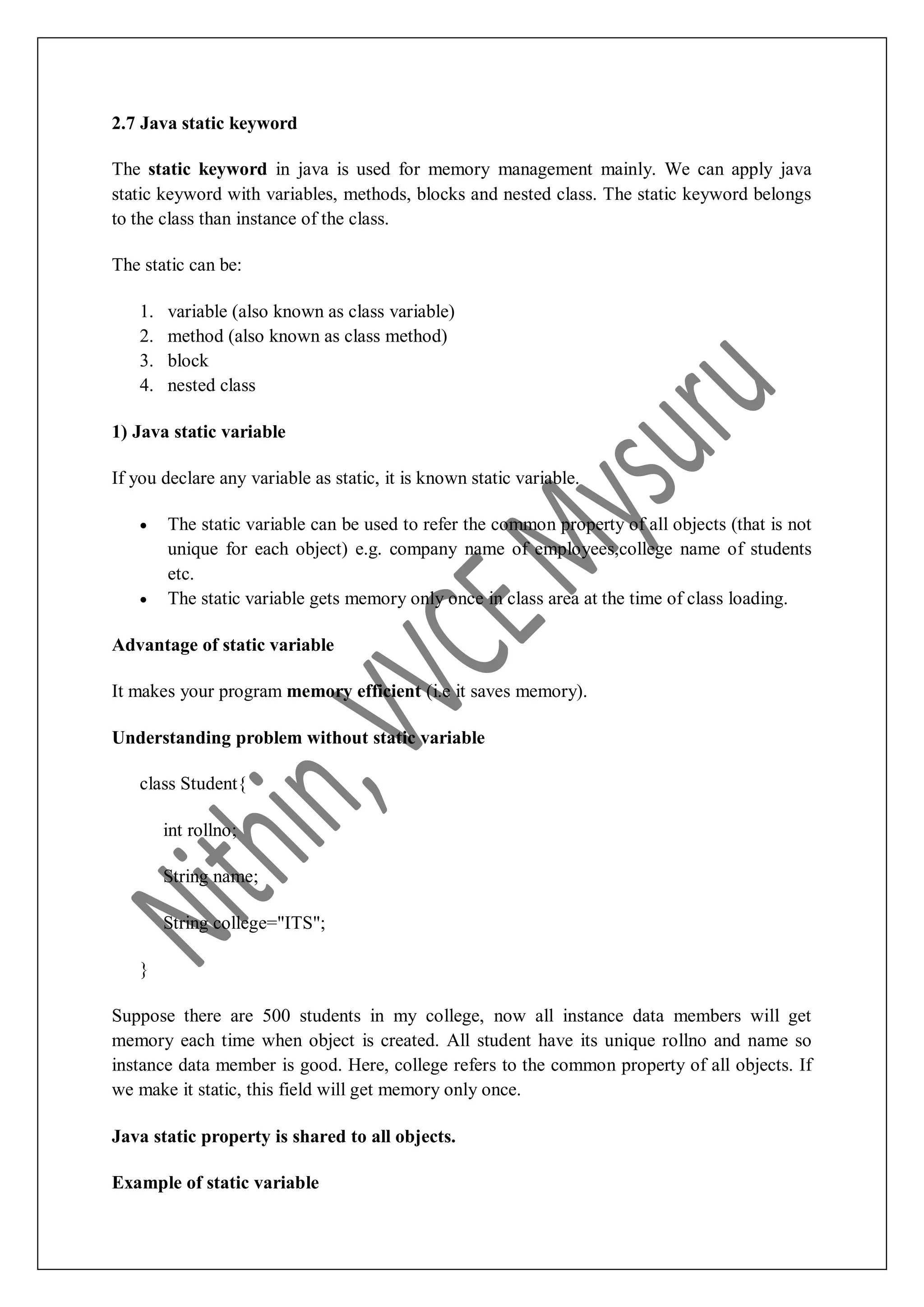 2.7 Java static keyword The static keyword in java is used for memory management mainly. We can apply java static keyword with variables, methods, blocks and nested class. The static keyword belongs to the class than instance of the class. The static can be: 1. variable (also known as class variable) 2. method (also known as class method) 3. block 4. nested class 1) Java static variable If you declare any variable as static, it is known static variable.  The static variable can be used to refer the common property of all objects (that is not unique for each object) e.g. company name of employees,college name of students etc.  The static variable gets memory only once in class area at the time of class loading. Advantage of static variable It makes your program memory efficient (i.e it saves memory). Understanding problem without static variable class Student{ int rollno; String name; String college="ITS"; } Suppose there are 500 students in my college, now all instance data members will get memory each time when object is created. All student have its unique rollno and name so instance data member is good. Here, college refers to the common property of all objects. If we make it static, this field will get memory only once. Java static property is shared to all objects. Example of static variable 