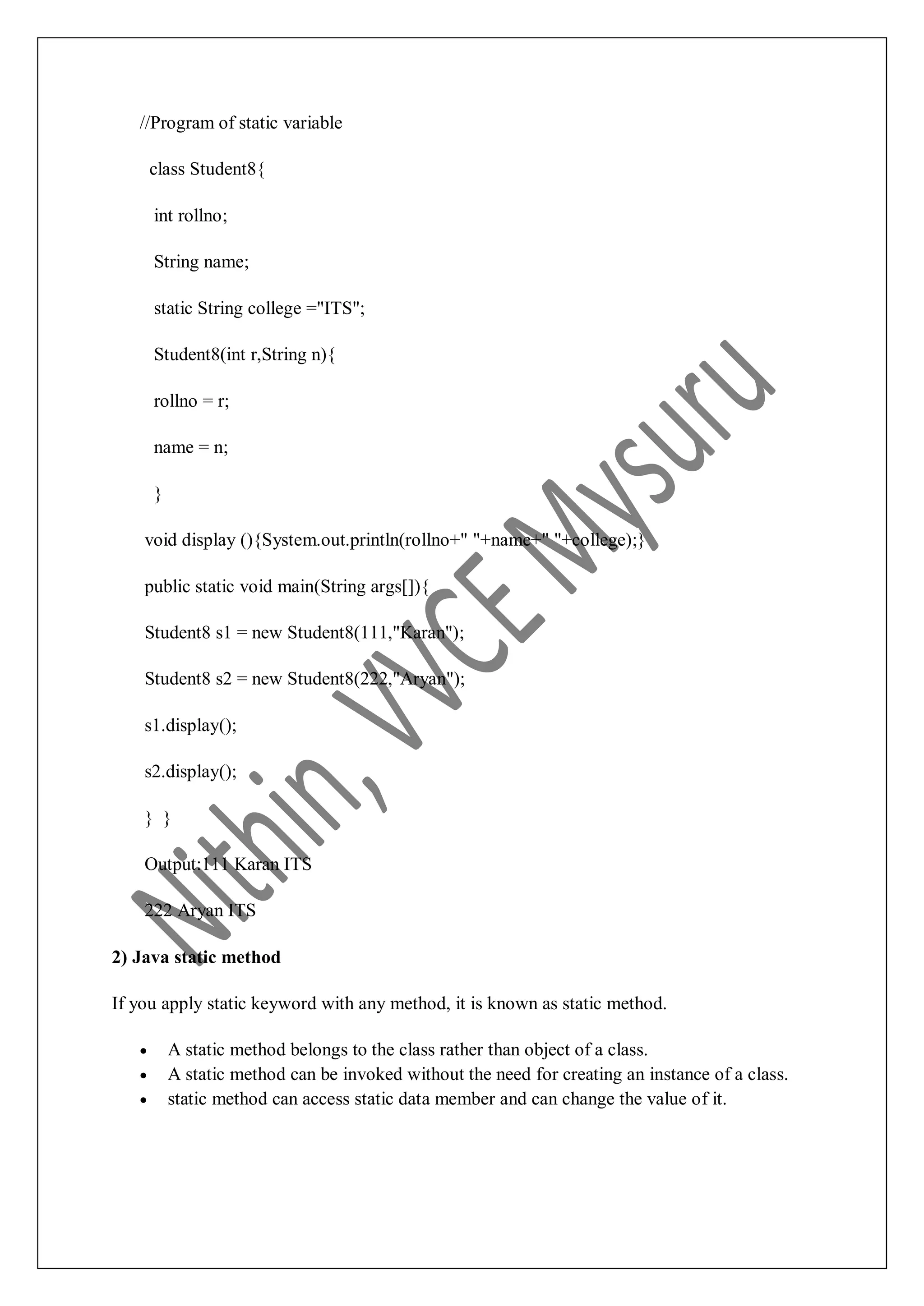 //Program of static variable class Student8{ int rollno; String name; static String college ="ITS"; Student8(int r,String n){ rollno = r; name = n; } void display (){System.out.println(rollno+" "+name+" "+college);} public static void main(String args[]){ Student8 s1 = new Student8(111,"Karan"); Student8 s2 = new Student8(222,"Aryan"); s1.display(); s2.display(); } } Output:111 Karan ITS 222 Aryan ITS 2) Java static method If you apply static keyword with any method, it is known as static method.  A static method belongs to the class rather than object of a class.  A static method can be invoked without the need for creating an instance of a class.  static method can access static data member and can change the value of it. 