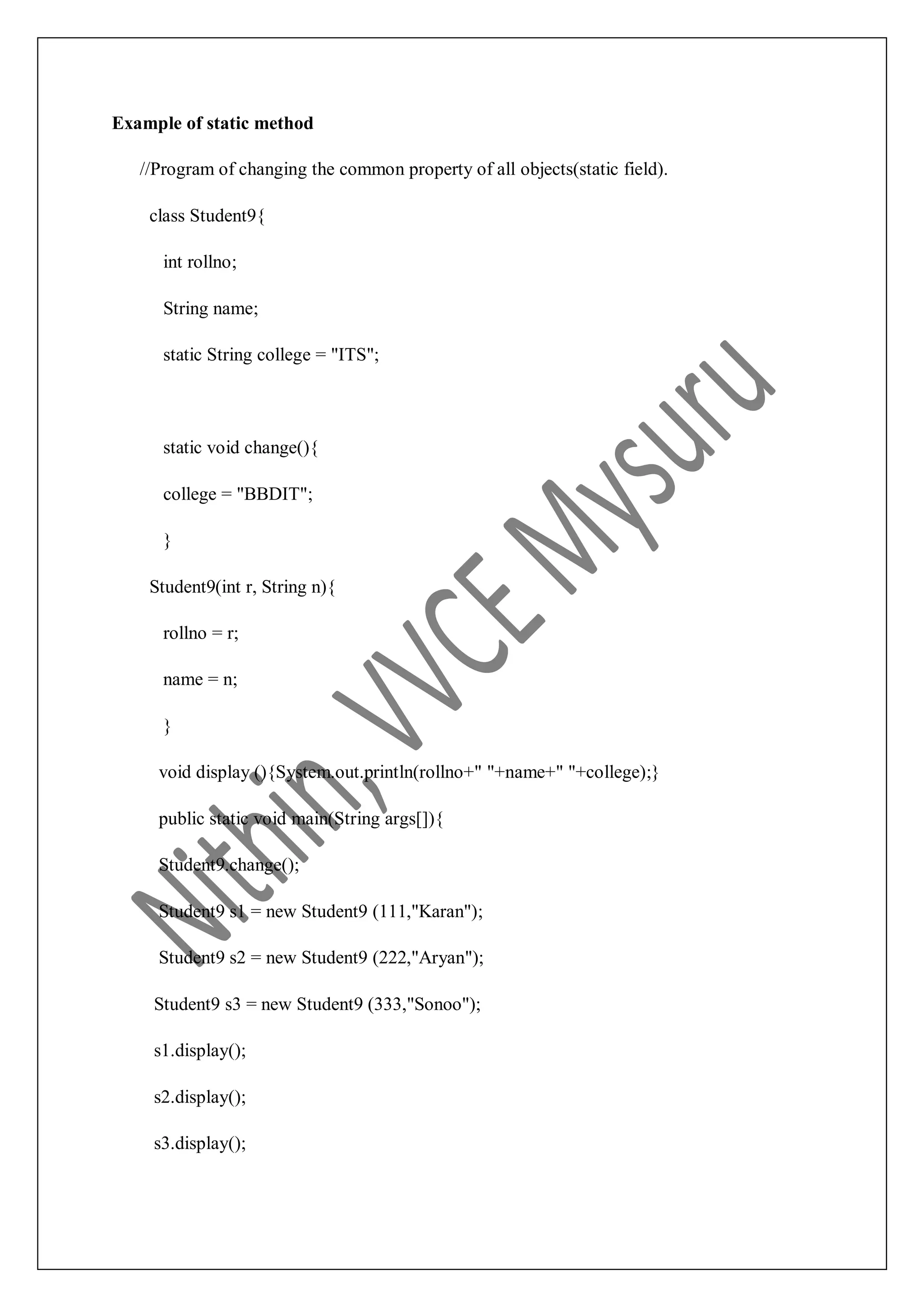 Example of static method //Program of changing the common property of all objects(static field). class Student9{ int rollno; String name; static String college = "ITS"; static void change(){ college = "BBDIT"; } Student9(int r, String n){ rollno = r; name = n; } void display (){System.out.println(rollno+" "+name+" "+college);} public static void main(String args[]){ Student9.change(); Student9 s1 = new Student9 (111,"Karan"); Student9 s2 = new Student9 (222,"Aryan"); Student9 s3 = new Student9 (333,"Sonoo"); s1.display(); s2.display(); s3.display(); 