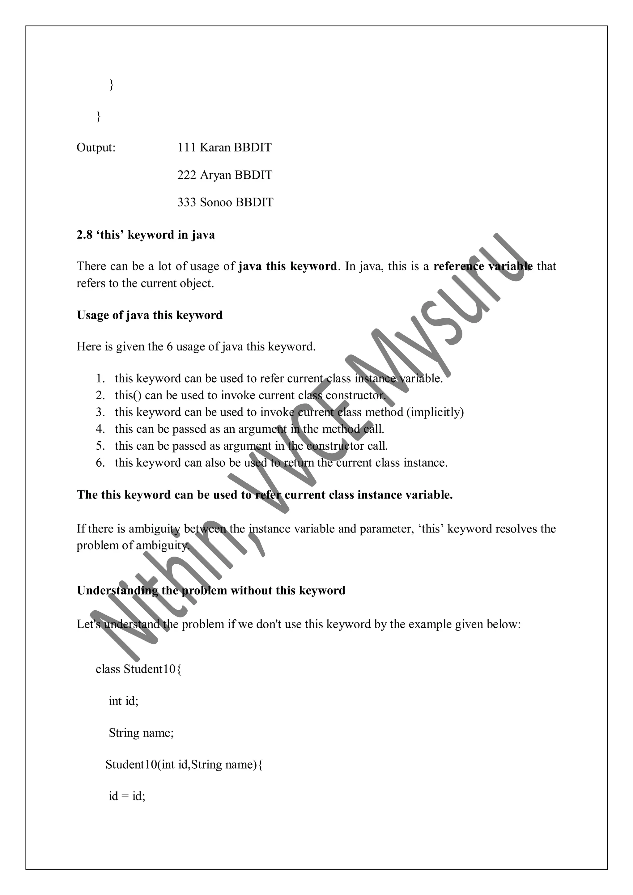 } } Output: 111 Karan BBDIT 222 Aryan BBDIT 333 Sonoo BBDIT 2.8 ‘this’ keyword in java There can be a lot of usage of java this keyword. In java, this is a reference variable that refers to the current object. Usage of java this keyword Here is given the 6 usage of java this keyword. 1. this keyword can be used to refer current class instance variable. 2. this() can be used to invoke current class constructor. 3. this keyword can be used to invoke current class method (implicitly) 4. this can be passed as an argument in the method call. 5. this can be passed as argument in the constructor call. 6. this keyword can also be used to return the current class instance. The this keyword can be used to refer current class instance variable. If there is ambiguity between the instance variable and parameter, „this‟ keyword resolves the problem of ambiguity. Understanding the problem without this keyword Let's understand the problem if we don't use this keyword by the example given below: class Student10{ int id; String name; Student10(int id,String name){ id = id; 