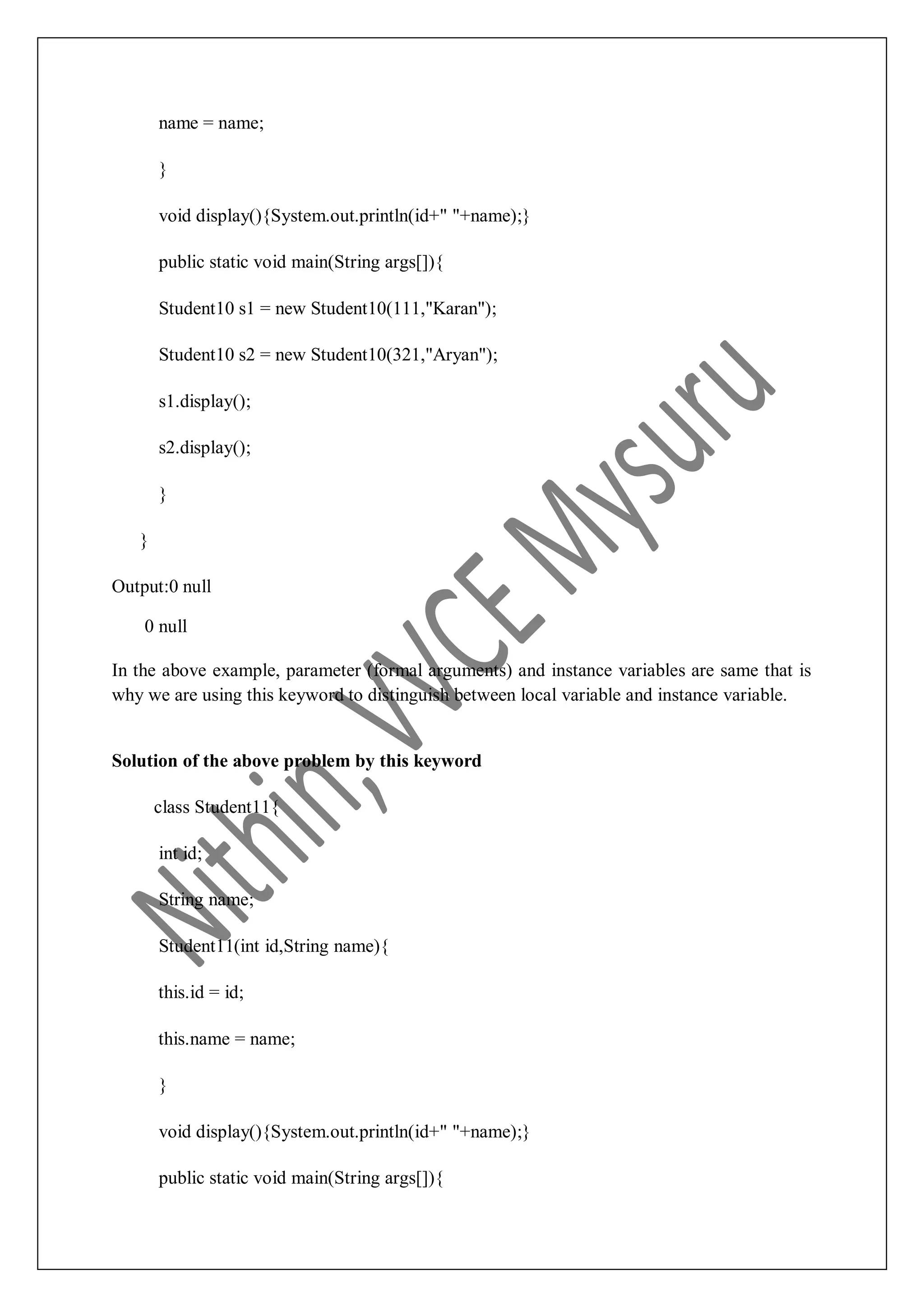 name = name; } void display(){System.out.println(id+" "+name);} public static void main(String args[]){ Student10 s1 = new Student10(111,"Karan"); Student10 s2 = new Student10(321,"Aryan"); s1.display(); s2.display(); } } Output:0 null 0 null In the above example, parameter (formal arguments) and instance variables are same that is why we are using this keyword to distinguish between local variable and instance variable. Solution of the above problem by this keyword class Student11{ int id; String name; Student11(int id,String name){ this.id = id; this.name = name; } void display(){System.out.println(id+" "+name);} public static void main(String args[]){ 