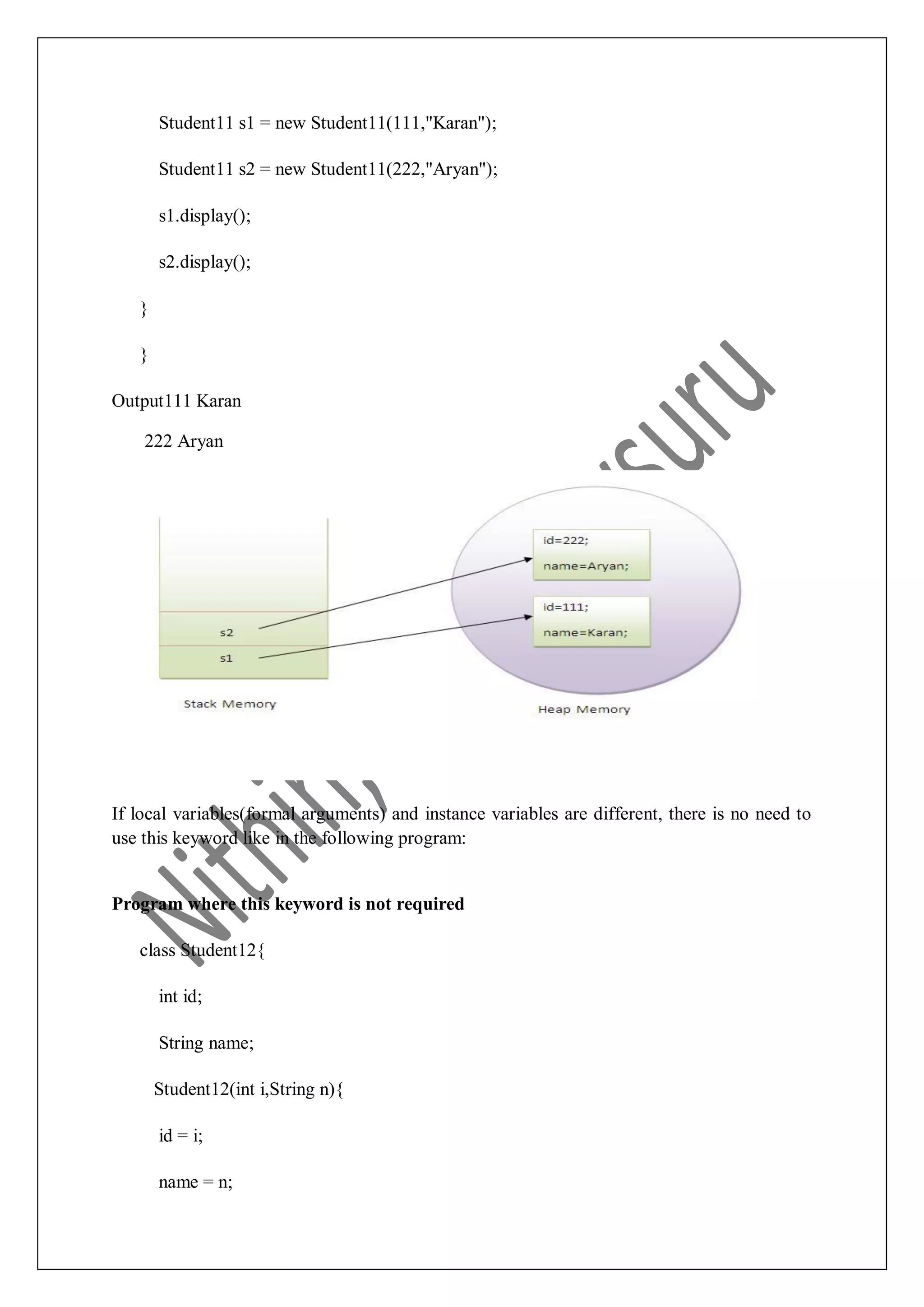 Student11 s1 = new Student11(111,"Karan"); Student11 s2 = new Student11(222,"Aryan"); s1.display(); s2.display(); } } Output111 Karan 222 Aryan If local variables(formal arguments) and instance variables are different, there is no need to use this keyword like in the following program: Program where this keyword is not required class Student12{ int id; String name; Student12(int i,String n){ id = i; name = n; 