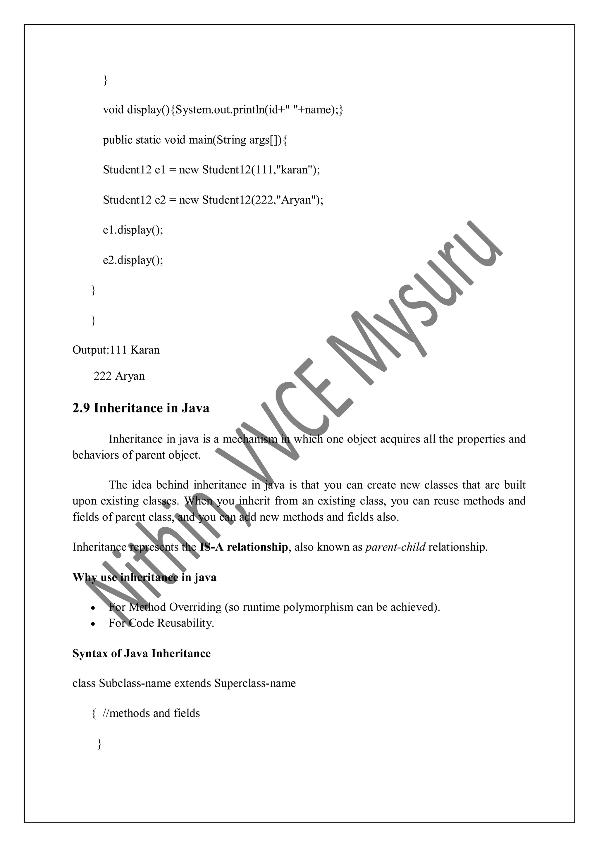 } void display(){System.out.println(id+" "+name);} public static void main(String args[]){ Student12 e1 = new Student12(111,"karan"); Student12 e2 = new Student12(222,"Aryan"); e1.display(); e2.display(); } } Output:111 Karan 222 Aryan 2.9 Inheritance in Java Inheritance in java is a mechanism in which one object acquires all the properties and behaviors of parent object. The idea behind inheritance in java is that you can create new classes that are built upon existing classes. When you inherit from an existing class, you can reuse methods and fields of parent class, and you can add new methods and fields also. Inheritance represents the IS-A relationship, also known as parent-child relationship. Why use inheritance in java  For Method Overriding (so runtime polymorphism can be achieved).  For Code Reusability. Syntax of Java Inheritance class Subclass-name extends Superclass-name { //methods and fields } 