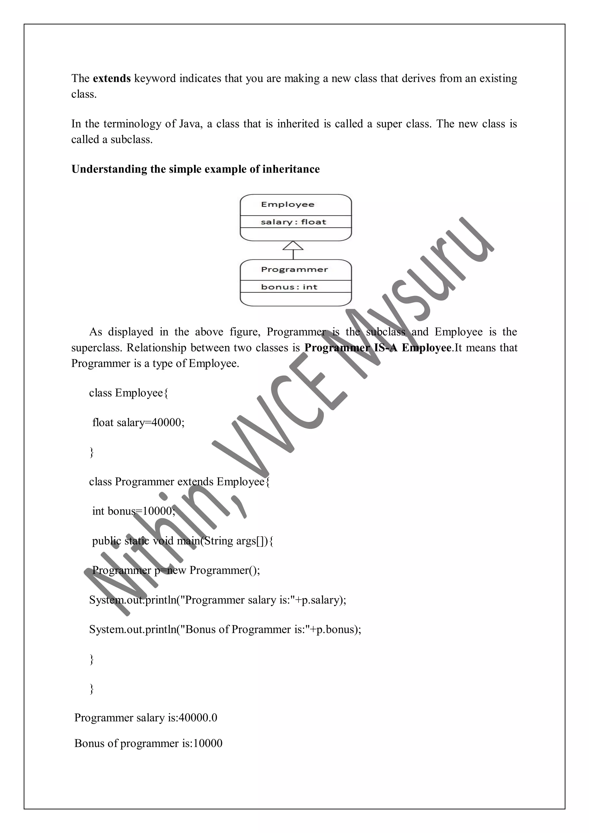 The extends keyword indicates that you are making a new class that derives from an existing class. In the terminology of Java, a class that is inherited is called a super class. The new class is called a subclass. Understanding the simple example of inheritance As displayed in the above figure, Programmer is the subclass and Employee is the superclass. Relationship between two classes is Programmer IS-A Employee.It means that Programmer is a type of Employee. class Employee{ float salary=40000; } class Programmer extends Employee{ int bonus=10000; public static void main(String args[]){ Programmer p=new Programmer(); System.out.println("Programmer salary is:"+p.salary); System.out.println("Bonus of Programmer is:"+p.bonus); } } Programmer salary is:40000.0 Bonus of programmer is:10000 