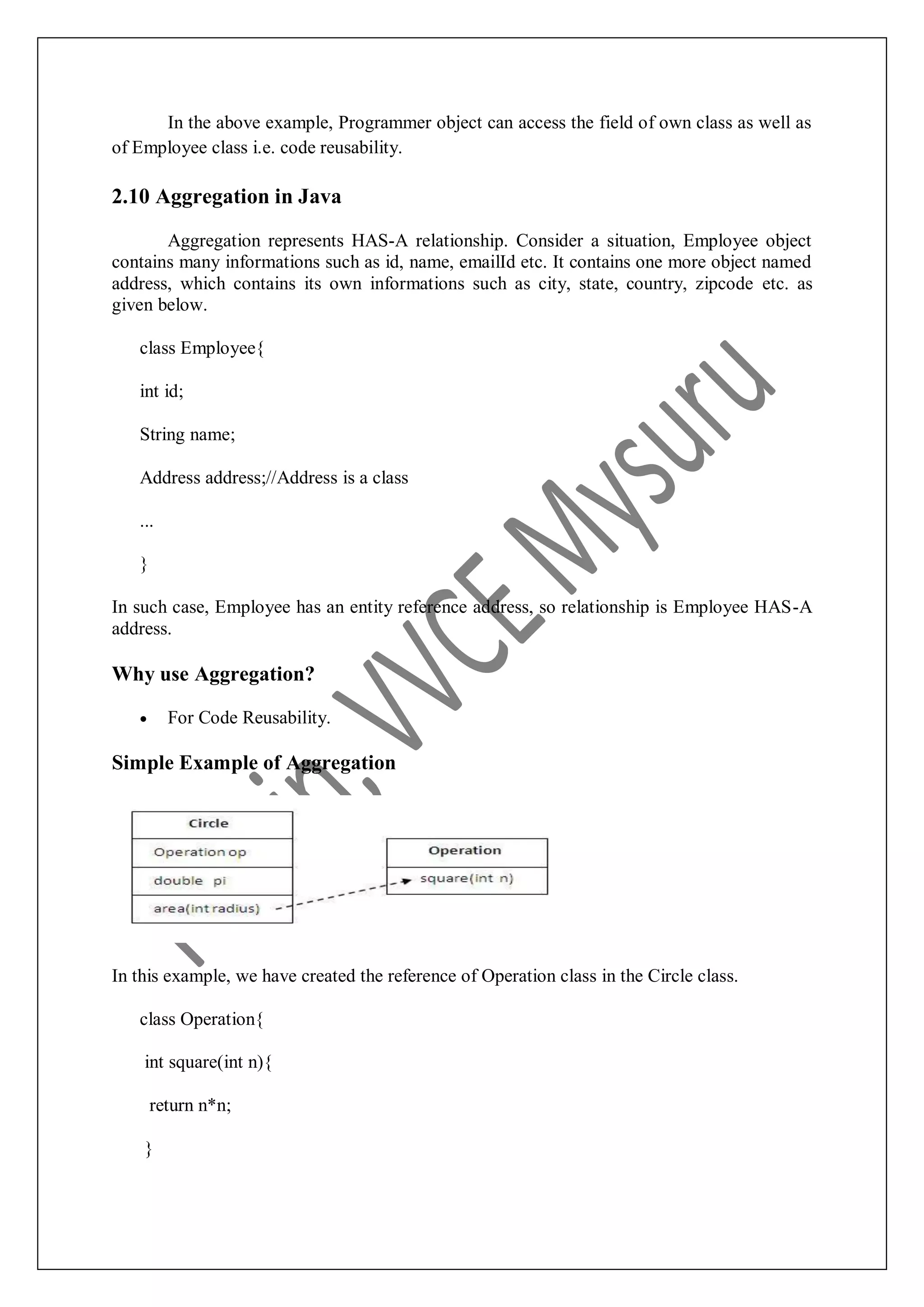 In the above example, Programmer object can access the field of own class as well as of Employee class i.e. code reusability. 2.10 Aggregation in Java Aggregation represents HAS-A relationship. Consider a situation, Employee object contains many informations such as id, name, emailId etc. It contains one more object named address, which contains its own informations such as city, state, country, zipcode etc. as given below. class Employee{ int id; String name; Address address;//Address is a class ... } In such case, Employee has an entity reference address, so relationship is Employee HAS-A address. Why use Aggregation?  For Code Reusability. Simple Example of Aggregation In this example, we have created the reference of Operation class in the Circle class. class Operation{ int square(int n){ return n*n; } 
